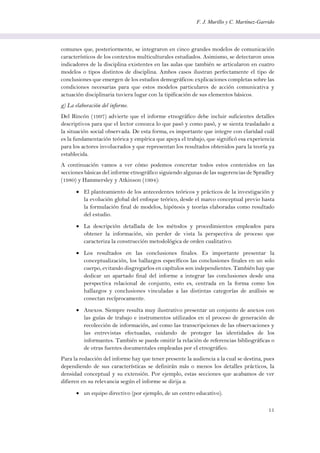 F. J. Murillo y C. Martínez-Garrido
11
comunes que, posteriormente, se integraron en cinco grandes modelos de comunicación
característicos de los contextos multiculturales estudiados. Asimismo, se detectaron unos
indicadores de la disciplina existentes en las aulas que también se articularon en cuatro
modelos o tipos distintos de disciplina. Ambos casos ilustran perfectamente el tipo de
conclusiones que emergen de los estudios demográficos: explicaciones completas sobre las
condiciones necesarias para que estos modelos particulares de acción comunicativa y
actuación disciplinaria tuviera lugar con la tipificación de sus elementos básicos.
g) La elaboración del informe.
Del Rincón (1997) advierte que el informe etnográfico debe incluir suficientes detalles
descriptivos para que el lector conozca lo que pasó y como pasó, y se sienta trasladado a
la situación social observada. De esta forma, es importante que integre con claridad cuál
es la fundamentación teórica y empírica que apoya el trabajo, que significó esa experiencia
para los actores involucrados y que representan los resultados obtenidos para la teoría ya
establecida.
A continuación vamos a ver cómo podemos concretar todos estos contenidos en las
secciones básicas del informe etnográfico siguiendo algunas de las sugerencias de Spradley
(1980) y Hammersley y Atkinson (1994):
 El planteamiento de los antecedentes teóricos y prácticos de la investigación y
la evolución global del enfoque teórico, desde el marco conceptual previo hasta
la formulación final de modelos, hipótesis y teorías elaboradas como resultado
del estudio.
 La descripción detallada de los métodos y procedimientos empleados para
obtener la información, sin perder de vista la perspectiva de proceso que
caracteriza la construcción metodológica de orden cualitativo.
 Los resultados en las conclusiones finales. Es importante presentar la
conceptualización, los hallazgos específicos las conclusiones finales en un solo
cuerpo, evitando disgregarlos en capítulos son independientes. También hay que
dedicar un apartado final del informe a integrar las conclusiones desde una
perspectiva relacional de conjunto, esto es, centrada en la forma como los
hallazgos y conclusiones vinculadas a las distintas categorías de análisis se
conectan recíprocamente.
 Anexos. Siempre resulta muy ilustrativo presentar un conjunto de anexos con
las guías de trabajo e instrumentos utilizados en el proceso de generación de
recolección de información, así como las transcripciones de las observaciones y
las entrevistas efectuadas, cuidando de proteger las identidades de los
informantes. También se puede omitir la relación de referencias bibliográficas o
de otras fuentes documentales empleadas por el etnográfico.
Para la redacción del informe hay que tener presente la audiencia a la cual se destina, pues
dependiendo de sus características se definirán más o menos los detalles prácticos, la
densidad conceptual y su extensión. Por ejemplo, estas secciones que acabamos de ver
difieren en su relevancia según el informe se dirija a:
 un equipo directivo (por ejemplo, de un centro educativo).
 