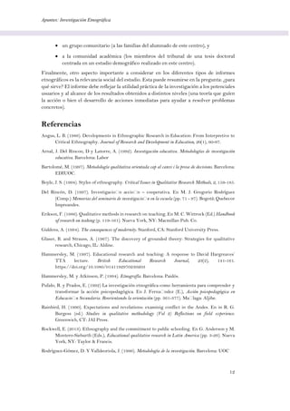 Apuntes: Investigación Etnográfica
12
 un grupo comunitario (a las familias del alumnado de este centro), y
 a la comunidad académica (los miembros del tribunal de una tesis doctoral
centrada en un estudio demográfico realizado en este centro).
Finalmente, otro aspecto importante a considerar en los diferentes tipos de informes
etnográficos es la relevancia social del estudio. Esta puede resumirse en la pregunta: ¿para
qué sirve? El informe debe reflejar la utilidad práctica de la investigación a los potenciales
usuarios y al alcance de los resultados obtenidos a distintos niveles (una teoría que guíen
la acción o bien el desarrollo de acciones inmediatas para ayudar a resolver problemas
concretos).
Referencias
Angus, L. B. (1986). Developments in Ethnographic Research in Education: From Interpretive to
Critical Ethnography. Journal of Research and Development in Education, 20(1), 60-67.
Arnal, J. Del Rincon, D y Latorre, A. (1992). Investigación educativa. Metodologías de investigación
educativa. Barcelona: Labor
Bartolomé, M. (1997). Metodología qualitativa orientada cap al canvi i la presa de decisions. Barcelona:
EDIUOC.
Boyle, J. S. (1994). Styles of ethnography. Critical Issues in Qualitative Research Methods, 2, 159-185.
Del Rincón, D. (1997). Investigación acción – cooperativa. En M. J. Gregorio Rodríguez
(Comp.) Memorias del seminario de investigación en la escuela (pp. 71 - 97). Bogotá: Quebecor
Impreandes.
Erikson, F. (1986). Qualitative methods in research on teaching. En M. C. Wittrock (Ed.) Handbook
of research on teahing (p. 119-161). Nueva York, NY: Macmillan Pub. Co.
Giddens, A. (1994). The consequences of modernity. Stanford, CA: Stanford University Press.
Glaser, B. and Strauss, A. (1967). The discovery of grounded theory: Strategies for qualitative
research, Chicago, IL: Aldine.
Hammersley, M. (1997). Educational research and teaching: A response to David Hargreaves’
TTA lecture. British Educational Research Journal, 23(2), 141-161.
https://doi.org/10.1080/0141192970230203
Hammersley, M. y Atkinson, P. (1994). Etnografía. Barcelona: Paidós.
Pulido, R. y Prados, E. (1992) La investigación etnográfica como herramienta para comprender y
transformar la acción psicopedagógica. En J. Fernández (E.), Acción psicopedagógica en
Educación Secundaria. Reorientando la orientación (pp. 361-377). Málaga: Aljibe.
Rainbird, H. (1990). Expectations and revelations: examinig conflict in the Andes. En in R. G.
Burgess (ed.) Studies in qualitative methodology (Vol 2) Reflections on field experience.
Greenwich, CT: JAI Press.
Rockwell, E. (2013). Ethnography and the commitment to public schooling. En G. Anderson y M.
Montero-Sieburth (Eds.), Educational qualitative research in Latin America (pp. 3-26). Nueva
York, NY: Taylor & Francis.
Rodríguez-Gómez, D. Y Valldeoriola, J. (1996). Metodología de la investigación. Barcelona: UOC
 