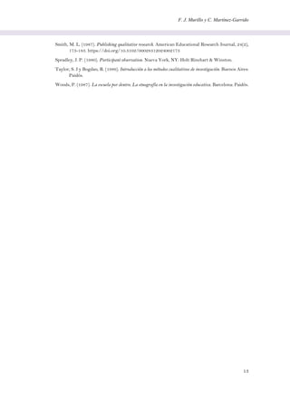 F. J. Murillo y C. Martínez-Garrido
13
Smith, M. L. (1987). Publishing qualitative research. American Educational Research Journal, 24(2),
173-183. https://doi.org/10.3102/00028312024002173
Spradley, J. P. (1980). Participant observation. Nueva York, NY: Holt Rinehart & Winston.
Taylor, S. J y Bogdan, R. (1986). Introducción a los métodos cualitativos de investigación. Buenos Aires:
Paidós.
Woods, P. (1987). La escuela por dentro. La etnografía en la investigación educativa. Barcelona: Paidós.
 