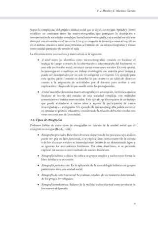 F. J. Murillo y C. Martínez-Garrido
3
Según la complejidad del grupo o unidad social que se decida investigar, Spradley (1980)
establece un continuum entre las macro-etnografías, que persiguen la descripción e
interpretación de sociedades complejas, hasta la micro-etnografía, cuya unidad social viene
dada por una situación social concreta. Una gran mayoría de investigaciones etnográficas
en el ámbito educativo están más próximas al extremo de las micro-etnografías y toman
como unidad particular de estudio el aula.
La diferencia entre micro-etnia y macro-etnia es la siguiente:
 A nivel micro (se identifica como micro-etnografía): consiste en focalizar el
trabajo de campo a través de la observación e interpretación del fenómeno en
una sola institución social, en una o varias situaciones sociales. En esta opción,
la investigación constituye un trabajo restringido que amerita poco tiempo y
puede ser desarrollado por un solo investigador o etnógrafo. Un ejemplo para
esta opción puede consistir en describir lo que ocurre en un salón de clases en
cuanto a la asignación de actividades por el docente para arribar a una
explicación ecológica de lo que sucede entre los protagonistas.
 A nivel macro (se denomina macro-etnografía): en esta opción, la técnica ayuda a
focalizar el interés del estudio de una sociedad compleja, con múltiples
comunidades e instituciones sociales. Este tipo de opción requiere de un trabajo
que puede extenderse a varios años y supone la participación de varios
investigadores o etnógrafos. Un ejemplo de macro-etnografía podría consistir
en estudiar el proceso educativo, considerando la relación del hecho escolar con
otras instituciones de la sociedad.
1.1. Tipos de etnografías
Podemos hablar de cinco tipos de etnografías en función de la unidad social que el
etnógrafo investigue (Boyle, 1994):
 Etnografías procesales. Describen diversos elementos de los procesos cuyo análisis
puede ser, por un lado, funcional, si se explica cómo ciertas partes de la cultura
o de los sistemas sociales se interrelacionan dentro de un determinado lapso y
se ignoran los antecedentes históricos. Por otro, diacrónico, si se pretende
explicar los sucesos como resultado de sucesos históricos.
 Etnografía holística o clásica. Se enfoca en grupos amplios y suelen tener forma de
libro debido a su extensión.
 Etnografía particularista. Es la aplicación de la metodología holística en grupos
particulares o en una unidad social.
 Etnografía de corte transversal. Se realizan estudios de un momento determinado
de los grupos investigados.
 Etnografía etnohistórica. Balance de la realidad cultural actual como producto de
los sucesos del pasado.
 