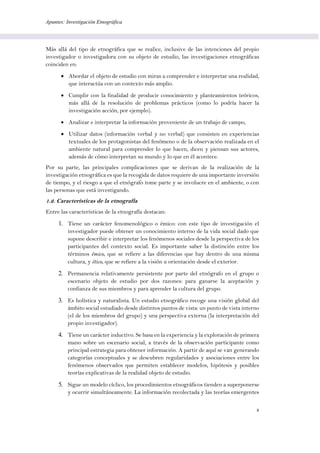 Apuntes: Investigación Etnográfica
4
Más allá del tipo de etnográfica que se realice, inclusive de las intenciones del propio
investigador o investigadora con su objeto de estudio, las investigaciones etnográficas
coinciden en:
 Abordar el objeto de estudio con miras a comprender e interpretar una realidad,
que interactúa con un contexto más amplio.
 Cumplir con la finalidad de producir conocimiento y planteamientos teóricos,
más allá de la resolución de problemas prácticos (como lo podría hacer la
investigación acción, por ejemplo).
 Analizar e interpretar la información proveniente de un trabajo de campo,
 Utilizar datos (información verbal y no verbal) que consisten en experiencias
textuales de los protagonistas del fenómeno o de la observación realizada en el
ambiente natural para comprender lo que hacen, dicen y piensan sus actores,
además de cómo interpretan su mundo y lo que en él acontece.
Por su parte, las principales complicaciones que se derivan de la realización de la
investigación etnográfica es que la recogida de datos requiere de una importante inversión
de tiempo, y el riesgo a que el etnógrafo tome parte y se involucre en el ambiente, o con
las personas que está investigando.
1.2. Características de la etnografía
Entre las características de la etnografía destacan:
1. Tiene un carácter fenomenológico o émico: con este tipo de investigación el
investigador puede obtener un conocimiento interno de la vida social dado que
supone describir e interpretar los fenómenos sociales desde la perspectiva de los
participantes del contexto social. Es importante saber la distinción entre los
términos émico, que se refiere a las diferencias que hay dentro de una misma
cultura, y ético, que se refiere a la visión u orientación desde el exterior.
2. Permanencia relativamente persistente por parte del etnógrafo en el grupo o
escenario objeto de estudio por dos razones: para ganarse la aceptación y
confianza de sus miembros y para aprender la cultura del grupo.
3. Es holística y naturalista. Un estudio etnográfico recoge una visión global del
ámbito social estudiado desde distintos puntos de vista: un punto de vista interno
(el de los miembros del grupo) y una perspectiva externa (la interpretación del
propio investigador).
4. Tiene un carácter inductivo. Se basa en la experiencia y la exploración de primera
mano sobre un escenario social, a través de la observación participante como
principal estrategia para obtener información. A partir de aquí se van generando
categorías conceptuales y se descubren regularidades y asociaciones entre los
fenómenos observados que permiten establecer modelos, hipótesis y posibles
teorías explicativas de la realidad objeto de estudio.
5. Sigue un modelo cíclico, los procedimientos etnográficos tienden a superponerse
y ocurrir simultáneamente. La información recolectada y las teorías emergentes
 