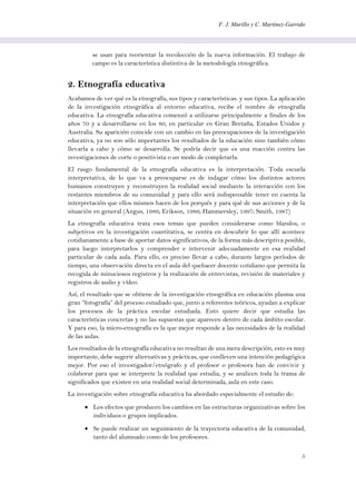 F. J. Murillo y C. Martínez-Garrido
5
se usan para reorientar la recolección de la nueva información. El trabajo de
campo es la característica distintiva de la metodología etnográfica.
2. Etnografía educativa
Acabamos de ver qué es la etnografía, sus tipos y características. y sus tipos. La aplicación
de la investigación etnográfica al entorno educativa, recibe el nombre de etnografía
educativa. La etnografía educativa comenzó a utilizarse principalmente a finales de los
años 70 y a desarrollarse en los 80, en particular en Gran Bretaña, Estados Unidos y
Australia. Su aparición coincide con un cambio en las preocupaciones de la investigación
educativa, ya no son sólo importantes los resultados de la educación sino también cómo
llevarla a cabo y cómo se desarrolla. Se podría decir que es una reacción contra las
investigaciones de corte o positivista o un modo de completarla.
El rasgo fundamental de la etnografía educativa es la interpretación. Toda escuela
interpretativa, de lo que va a preocuparse es de indagar cómo los distintos actores
humanos construyen y reconstruyen la realidad social mediante la interacción con los
restantes miembros de su comunidad y para ello será indispensable tener en cuenta la
interpretación que ellos mismos hacen de los porqués y para qué de sus acciones y de la
situación en general (Angus, 1986; Erikson, 1986; Hammersley, 1997; Smith, 1987)
La etnografía educativa trata esos temas que pueden considerarse como blandos, o
subjetivos en la investigación cuantitativa, se centra en descubrir lo que allí acontece
cotidianamente a base de aportar datos significativos, de la forma más descriptiva posible,
para luego interpretarlos y comprender e intervenir adecuadamente en esa realidad
particular de cada aula. Para ello, es preciso llevar a cabo, durante largos períodos de
tiempo, una observación directa en el aula del quehacer docente cotidiano que permita la
recogida de minuciosos registros y la realización de entrevistas, revisión de materiales y
registros de audio y vídeo.
Así, el resultado que se obtiene de la investigación etnográfica en educación plasma una
gran “fotografía” del proceso estudiado que, junto a referentes teóricos, ayudan a explicar
los procesos de la práctica escolar estudiada. Esto quiere decir que estudia las
características concretas y no las supuestas que aparecen dentro de cada ámbito escolar.
Y para eso, la micro-etnografía es la que mejor responde a las necesidades de la realidad
de las aulas.
Los resultados de la etnografía educativa no resultan de una mera descripción, esto es muy
importante, debe sugerir alternativas y prácticas, que conlleven una intención pedagógica
mejor. Por eso el investigador/etnógrafo y el profesor o profesora han de convivir y
colaborar para que se interprete la realidad que estudia, y se analicen toda la trama de
significados que existen en una realidad social determinada, aula en este caso.
La investigación sobre etnografía educativa ha abordado especialmente el estudio de:
 Los efectos que producen los cambios en las estructuras organizativas sobre los
individuos o grupos implicados.
 Se puede realizar un seguimiento de la trayectoria educativa de la comunidad,
tanto del alumnado como de los profesores.
 