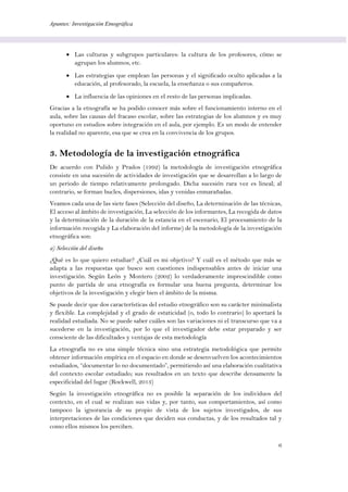 Apuntes: Investigación Etnográfica
6
 Las culturas y subgrupos particulares: la cultura de los profesores, cómo se
agrupan los alumnos, etc.
 Las estrategias que emplean las personas y el significado oculto aplicadas a la
educación, al profesorado, la escuela, la enseñanza o sus compañeros.
 La influencia de las opiniones en el resto de las personas implicadas.
Gracias a la etnografía se ha podido conocer más sobre el funcionamiento interno en el
aula, sobre las causas del fracaso escolar, sobre las estrategias de los alumnos y es muy
oportuno en estudios sobre integración en el aula, por ejemplo. Es un modo de entender
la realidad no aparente, esa que se crea en la convivencia de los grupos.
3. Metodología de la investigación etnográfica
De acuerdo con Pulido y Prados (1992) la metodología de investigación etnográfica
consiste en una sucesión de actividades de investigación que se desarrollan a lo largo de
un periodo de tiempo relativamente prolongado. Dicha sucesión rara vez es lineal; al
contrario, se forman bucles, dispersiones, idas y venidas enmarañadas.
Veamos cada una de las siete fases (Selección del diseño, La determinación de las técnicas,
El acceso al ámbito de investigación, La selección de los informantes, La recogida de datos
y la determinación de la duración de la estancia en el escenario, El procesamiento de la
información recogida y La elaboración del informe) de la metodología de la investigación
etnográfica son:
a) Selección del diseño
¿Qué es lo que quiero estudiar? ¿Cuál es mi objetivo? Y cuál es el método que más se
adapta a las respuestas que busco son cuestiones indispensables antes de iniciar una
investigación. Según León y Montero (2002) lo verdaderamente imprescindible como
punto de partida de una etnografía es formular una buena pregunta, determinar los
objetivos de la investigación y elegir bien el ámbito de la misma.
Se puede decir que dos características del estudio etnográfico son su carácter minimalista
y flexible. La complejidad y el grado de estaticidad (o, todo lo contrario) lo aportará la
realidad estudiada. No se puede saber cuáles son las variaciones ni el transcurso que va a
sucederse en la investigación, por lo que el investigador debe estar preparado y ser
consciente de las dificultades y ventajas de esta metodología
La etnografía no es una simple técnica sino una estrategia metodológica que permite
obtener información empírica en el espacio en donde se desenvuelven los acontecimientos
estudiados, “documentar lo no documentado”, permitiendo así una elaboración cualitativa
del contexto escolar estudiado; sus resultados en un texto que describe densamente la
especificidad del lugar (Rockwell, 2013)
Según la investigación etnográfica no es posible la separación de los individuos del
contexto, en el cual se realizan sus vidas y, por tanto, sus comportamientos, así como
tampoco la ignorancia de su propio de vista de los sujetos investigados, de sus
interpretaciones de las condiciones que deciden sus conductas, y de los resultados tal y
como ellos mismos los perciben.
 