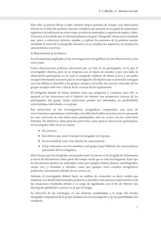 F. J. Murillo y C. Martínez-Garrido
7
Para ello, es preciso llevar a cabo, durante largos períodos de tiempo, una observación
directa en el aula del quehacer docente cotidiano que permita la recogida de minuciosos
registros y la realización de entrevistas, revisión de materiales y registros de audio y vídeo.
Tras esto, el resultado que se obtendrá plasma una gran “fotografía” del proceso estudiado
que, junto a referentes teóricos, ayudan a explicar los procesos de la práctica escolar
estudiada A través de la etnografía educativa, no se estudian los supuestos, se estudian las
características concretas.
b) Determinación de las técnicas
Las técnicas más empleadas en las investigaciones etnográficas son las observaciones y las
entrevistas.
Como observaciones podemos mencionar por un lado la no participante, en la que el
investigador observa, pero no se relaciona con el objeto de estudio, y por otro lado, la
observación participante en la cual el etnógrafo colabora de forma activa y así poder
recoger información necesaria para su investigación. El objetivo que se pretende conseguir
con esta última es describir a los grupos sociales y describir las escenas culturales de los
grupos sociales todo esto a través de la vivencia de las experiencias.
El etnógrafo además de mirar, también tiene que preguntar y examinar, para ello se
apoyará en las entrevistas con el objetivo de obtener una perspectiva interna de los
participantes del grupo. Estas entrevistas pueden ser informales, en profundidad,
estructuradas, individuales o en grupo.
Las entrevistas en las investigaciones etnográficas comprenden una serie de
conversaciones espontáneas e informales, esto dificulta la diferenciación entre lo que puede
ser una entrevista de una observación participante, esto no ocurre con las entrevistas
formales. En definitiva, tanto para las entrevistas como para la observación participante,
el investigador debe tener en cuenta:
 El contexto.
 Los efectos que cause el propio investigador en el grupo.
 La necesidad de crear una relación de comunicación.
 Crear relaciones con los miembros del grupo (aquí influirán las características
personales del investigador).
Otra técnica que los etnógrafos necesitarán tener en cuenta es la recogida de información
a través de documentos como parte del campo social que se está investigando. Este tipo
de documentos pueden ser informales como por ejemplo relatos (diarios, autobiografías,
cartas, etc.) y formales u oficiales, como por ejemplo otros estudios etnográficos
publicados, documentos oficiales de un centro, etc.
Además, el investigador deberá hacer un análisis de contenido, es decir, tendrá que
examinar con detalle determinados productos culturales o documentos representativos de
las situaciones estudiadas debido a su carga de significado, con el fin de obtener una
descripción global del contexto en el que investiga.
La selección de las estrategias en sus distintas modalidades a lo largo del estudio
etnográfico dependerá de la propia dinámica de la investigación y de las posibilidades del
etnógrafo.
 