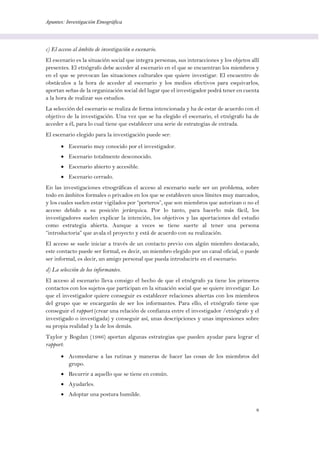 Apuntes: Investigación Etnográfica
8
c) El acceso al ámbito de investigación o escenario.
El escenario es la situación social que integra personas, sus interacciones y los objetos allí
presentes. El etnógrafo debe acceder al escenario en el que se encuentran los miembros y
en el que se provocan las situaciones culturales que quiere investigar. El encuentro de
obstáculos a la hora de acceder al escenario y los medios efectivos para esquivarlos,
aportan señas de la organización social del lugar que el investigador podrá tener en cuenta
a la hora de realizar sus estudios.
La selección del escenario se realiza de forma intencionada y ha de estar de acuerdo con el
objetivo de la investigación. Una vez que se ha elegido el escenario, el etnógrafo ha de
acceder a él, para lo cual tiene que establecer una serie de estrategias de entrada.
El escenario elegido para la investigación puede ser:
 Escenario muy conocido por el investigador.
 Escenario totalmente desconocido.
 Escenario abierto y accesible.
 Escenario cerrado.
En las investigaciones etnográficas el acceso al escenario suele ser un problema, sobre
todo en ámbitos formales o privados en los que se establecen unos límites muy marcados,
y los cuales suelen estar vigilados por “porteros”, que son miembros que autorizan o no el
acceso debido a su posición jerárquica. Por lo tanto, para hacerlo más fácil, los
investigadores suelen explicar la intención, los objetivos y las aportaciones del estudio
como estrategia abierta. Aunque a veces se tiene suerte al tener una persona
“introductoria” que avala el proyecto y está de acuerdo con su realización.
El acceso se suele iniciar a través de un contacto previo con algún miembro destacado,
este contacto puede ser formal, es decir, un miembro elegido por un canal oficial, o puede
ser informal, es decir, un amigo personal que pueda introducirte en el escenario.
d) La selección de los informantes.
El acceso al escenario lleva consigo el hecho de que el etnógrafo ya tiene los primeros
contactos con los sujetos que participan en la situación social que se quiere investigar. Lo
que el investigador quiere conseguir es establecer relaciones abiertas con los miembros
del grupo que se encargarán de ser los informantes. Para ello, el etnógrafo tiene que
conseguir el rapport (crear una relación de confianza entre el investigador /etnógrafo y el
investigado o investigada) y conseguir así, unas descripciones y unas impresiones sobre
su propia realidad y la de los demás.
Taylor y Bogdan (1986) aportan algunas estrategias que pueden ayudar para lograr el
rapport:
 Acomodarse a las rutinas y maneras de hacer las cosas de los miembros del
grupo.
 Recurrir a aquello que se tiene en común.
 Ayudarles.
 Adoptar una postura humilde.
 