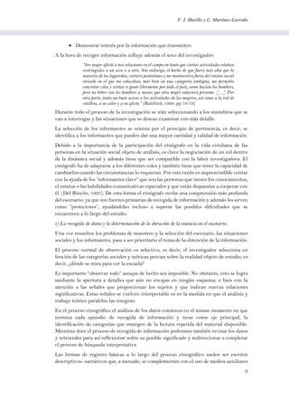 F. J. Murillo y C. Martínez-Garrido
9
 Demostrar interés por la información que transmiten.
A la hora de recoger información influye además el sexo del investigador:
“Ser mujer afectó a mis relaciones en el campo en tanto que ciertas actividades estaban
restringidas a un sexo o a otro. Sin embargo, el hecho de que fuera más alta que la
mayoría de los lugareños, vistiera pantalones y me mantuviera fuera del estatus social
elevado en el que me colocaban, más bien en una categoría ambigua, me permitía
concretar citas y visitar a gente libremente por todo el país, como hacían los hombres,
pero no beber con los hombres a menos que otra mujer estuviera presente. […] Por
otra parte, tenía un buen acceso a las actividades de las mujeres, así como a la red de
cotilleos, a su calor y a su afecto.” (Rainbird, 1990, pp.78-79)
Durante todo el proceso de la investigación se irán seleccionando a los miembros que se
van a interrogar y las situaciones que se desean examinar con más detalle.
La selección de los informantes se orienta por el principio de pertinencia, es decir, se
identifica a los informantes que pueden dar una mayor cantidad y calidad de información.
Debido a la importancia de la participación del etnógrafo en la vida cotidiana de las
personas en la situación social objeto de análisis, es clave la negociación de un rol dentro
de la dinámica social y además tiene que ser compatible con la labor investigadora. El
etnógrafo ha de adaptarse a los diferentes roles y también tiene que tener la capacidad de
cambiarlos cuando las circunstancias lo requieran. Por esta razón es imprescindible contar
con la ayuda de los “informantes clave” que son las personas que tienen los conocimientos,
el estatus o las habilidades comunicativas especiales y que están dispuestas a cooperar con
él. (Del Rincón, 1997). De esta forma el etnógrafo recibe una comprensión más profunda
del escenario, ya que son fuentes primarias de recogida de información y además les sirven
como “protectores”, ayudándoles incluso a superar las posibles dificultades que se
encuentren a lo largo del estudio.
e) La recogida de datos y la determinación de la duración de la estancia en el escenario.
Una vez resueltos los problemas de muestreo y la selección del escenario, las situaciones
sociales y los informantes, pasa a ser prioritario el tema de la obtención de la información.
El proceso normal de observación es selectivo, es decir, el investigador selecciona en
función de las categorías sociales y teóricas previas sobre la realidad objeto de estudio, es
decir, ¿dónde se mira para ver la escuela?
Es importante “observar todo” aunque de hecho sea imposible. No obstante, esto se logra
mediante la apertura a detalles que aún no encajan en ningún esquema, o bien con la
atención a las señales que proporcionan los sujetos y que indican nuevas relaciones
significativas. Estas señales se vuelven interpretable es en la medida en que el análisis y
trabajo teórico paralelos las integran.
En el proceso etnográfico el análisis de los datos comienza en el mismo momento en que
termina cada episodio de recogida de información y tiene como eje principal, la
identificación de categorías que emergen de la lectura repetida del material disponible.
Mientras dure el proceso de recogida de información podremos también revisar los datos
y retroceder para así reflexionar sobre su posible significado y redireccionar a completar
el proceso de búsqueda interpretativa.
Las formas de registro básicas a lo largo del proceso etnográfico suelen ser escritos
descriptivos- narrativos que, a menudo, se complementan con el uso de medios auxiliares
 