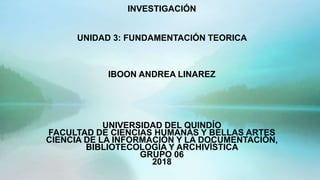 INVESTIGACIÓN
UNIDAD 3: FUNDAMENTACIÓN TEORICA
IBOON ANDREA LINAREZ
UNIVERSIDAD DEL QUINDÍO
FACULTAD DE CIENCIAS HUMANAS Y BELLAS ARTES
CIENCIA DE LA INFORMACIÓN Y LA DOCUMENTACIÓN,
BIBLIOTECOLOGÍA Y ARCHIVÍSTICA
GRUPO 06
2018
 
