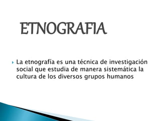 ETNOGRAFIA
 La etnografía es una técnica de investigación
social que estudia de manera sistemática la
cultura de los diversos grupos humanos
 