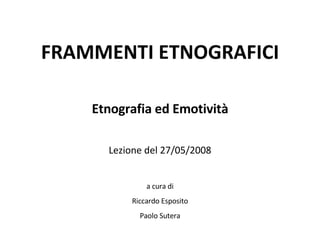 FRAMMENTI ETNOGRAFICI Etnografia ed Emotività Lezione del 27/05/2008 a cura di Riccardo Esposito Paolo Sutera 