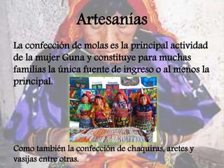 Artesanías
La confección de molas es la principal actividad
de la mujer Guna y constituye para muchas
familias la única fuente de ingreso o al menos la
principal.
Como también la confección de chaquiras, aretes y
vasijas entre otras.
 