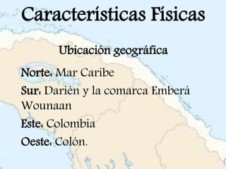 Características Físicas
Ubicación geográfica
Norte: Mar Caribe
Sur: Darién y la comarca Emberá
Wounaan
Este: Colombia
Oeste: Colón.
 