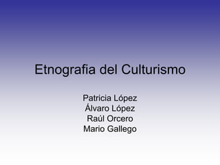 Etnografia del Culturismo Patricia López Álvaro López Raúl Orcero Mario Gallego 