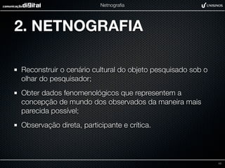 Netnograﬁa




2. NETNOGRAFIA

Reconstruir o cenário cultural do objeto pesquisado sob o
olhar do pesquisador;
Obter dados fenomenológicos que representem a
concepção de mundo dos observados da maneira mais
parecida possível;
Observação direta, participante e crítica.



                                                            11
 