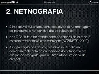 Netnograﬁa




2. NETNOGRAFIA

É impossível evitar uma certa subjetividade na montagem
do panorama e no teor dos dados coletados;
Nas TICs, o fato de grande parte dos dados de campo já
estarem transcritos é uma vantagem (KOZINETS, 2002);
A digitalização dos dados textuais e multimídia não
demanda tanto esforço da memória do netnógrafo em
relação ao etnógrafo (pois o último utiliza um diário de
campo);


                                                           12
 