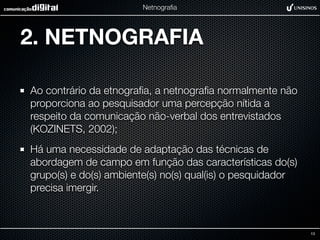 Netnograﬁa




2. NETNOGRAFIA

Ao contrário da etnograﬁa, a netnograﬁa normalmente não
proporciona ao pesquisador uma percepção nítida a
respeito da comunicação não-verbal dos entrevistados
(KOZINETS, 2002);
Há uma necessidade de adaptação das técnicas de
abordagem de campo em função das características do(s)
grupo(s) e do(s) ambiente(s) no(s) qual(is) o pesquidador
precisa imergir.



                                                            13
 