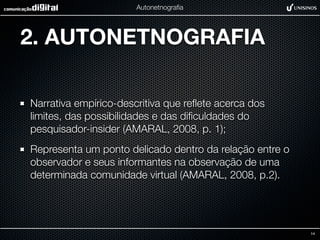 Autonetnograﬁa




2. AUTONETNOGRAFIA

Narrativa empírico-descritiva que reﬂete acerca dos
limites, das possibilidades e das diﬁculdades do
pesquisador-insider (AMARAL, 2008, p. 1);
Representa um ponto delicado dentro da relação entre o
observador e seus informantes na observação de uma
determinada comunidade virtual (AMARAL, 2008, p.2).




                                                         14
 