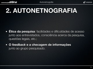 Autonetnograﬁa




2. AUTONETNOGRAFIA


Ética da pesquisa: facilidades e diﬁculdades de acesso
junto aos entrevistados, consciência acerca da pesquisa,
questões legais, etc.;
O feedback e a checagem de informações
junto ao grupo pesquisado.




                                                           16
 