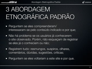 Abordagem (N)etnográﬁca Padrão



3 ABORDAGEM
ETNOGRÁFICA PADRÃO
Perguntem se eles compreenderam/
interessaram-se pelo conteúdo indicado e por que;
Não há problema se os usuários já conhecerem
o site observado. Porém, não esqueçam de registrar
se eles já o conheciam ou não;
Registrem tudo: resmungos, suspiros, olhares,
comentários, dúvidas, sugestões, críticas;
Perguntem se eles voltariam a este site e por que.

                                                     19
 