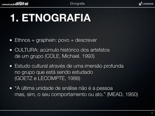 Etnograﬁa




1. ETNOGRAFIA
Ethnos + graphein: povo + descrever
CULTURA: acúmulo histórico dos artefatos
de um grupo (COLE, Michael. 1993)
Estudo cultural através de uma imersão profunda
no grupo que está sendo estudado
(GOETZ e LECOMPTE, 1988)
“A última unidade de análise não é a pessoa
mas, sim, o seu comportamento ou ato.” (MEAD, 1950)


                                                      2
 