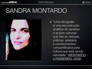 Sandra Montardo




SANDRA MONTARDO
                      “Uma etnograﬁa
                      é uma reconstrução
                      analítica de cenários
                      e grupos culturais
                      que traz as crenças,
                      práticas, artefatos
                      e conhecimentos
                      compartilhados pela
                      cultura que está sendo
                      estudada,” (MONTARDO
                      e PASSERINO, 2006)

                                               9
 
