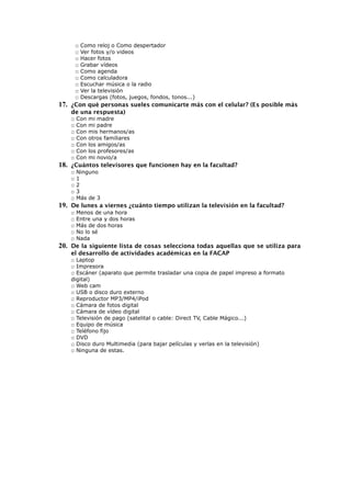 □ Como reloj o Como despertador
□ Ver fotos y/o videos
□ Hacer fotos
□ Grabar vídeos
□ Como agenda
□ Como calculadora
□ Escuchar música o la radio
□ Ver la televisión
□ Descargas (fotos, juegos, fondos, tonos...)
17. ¿Con qué personas sueles comunicarte más con el celular? (Es posible más
de una respuesta)
□ Con mi madre
□ Con mi padre
□ Con mis hermanos/as
□ Con otros familiares
□ Con los amigos/as
□ Con los profesores/as
□ Con mi novio/a
18. ¿Cuántos televisores que funcionen hay en la facultad?
□ Ninguno
□ 1
□ 2
□ 3
□ Más de 3
19. De lunes a viernes ¿cuánto tiempo utilizan la televisión en la facultad?
□ Menos de una hora
□ Entre una y dos horas
□ Más de dos horas
□ No lo sé
□ Nada
20. De la siguiente lista de cosas selecciona todas aquellas que se utiliza para
el desarrollo de actividades académicas en la FACAP
□ Laptop
□ Impresora
□ Escáner (aparato que permite trasladar una copia de papel impreso a formato
digital)
□ Web cam
□ USB o disco duro externo
□ Reproductor MP3/MP4/iPod
□ Cámara de fotos digital
□ Cámara de vídeo digital
□ Televisión de pago (satelital o cable: Direct TV, Cable Mágico...)
□ Equipo de música
□ Teléfono fijo
□ DVD
□ Disco duro Multimedia (para bajar películas y verlas en la televisión)
□ Ninguna de estas.
 