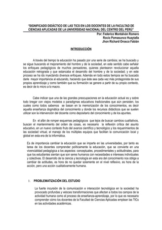 “SIGNIFICADO DIDÁCTICO DE LAS TICS EN LOS DOCENTES DE LA FACULTAD DE
CIENCIAS APLICADAS DE LA UNIVERSIDAD NACIONAL DEL CENTRO DEL PERÚ”
Por: Federico Montalván Romero
Rocío Pomasunco Huaytalla
Jhon Richard Orosco Fabián
INTRODUCCIÓN
A través del tiempo la educación ha pasado por una serie de cambios; se ha buscado y
se sigue buscando el mejoramiento del hombre y de la sociedad, en este sentido cabe señalar
los enfoques pedagógicos de muchos pensadores, quienes plantearon revolucionar aquella
educación retrograda y que estancaba el desarrollo del hombre y de la sociedad; y en este
proceso se ha ido inyectando diversos enfoques. Además en todo estos tiempos se ha buscado
darle mayor importancia al educando, haciendo que éste sea cada vez más protagonista de sus
propios aprendizaje y como también que su formación se genere a partir de su propio contexto,
es decir de lo micro a lo macro.
Cabe indicar que una de las grandes preocupaciones en la educación actual es y sobre
todo bregar con viejos modelos o paradigmas educativos tradicionales que aún persisten, los
cuales como todos sabemos se basan en la memorización de los conocimientos, es decir
aquella enseñanza dogmática del conocimiento y donde los recursos didácticos que se suelen
utilizar son la intervención del docente como depositario del conocimiento y de los apuntes.
En el afán de romper esquemas pedagógicos que lejos de buscar cambios cualitativos,
buscan el mantenimiento del orden de cosas, es necesario la reflexión crítica del asunto
educativo, en un nuevo contexto fruto del avance científico y tecnológico y los requerimientos de
las sociedad virtual, el manejo de los múltiples equipos que facilitan la comunicación local y
global en esta era de la informática.
Es de importancia cambiar la educación que se imparte en las universidades, por tanto es
tarea de los docentes comprender políticamente la educación, que se convierte en una
vivencialidad pedagógica a los aspectos: conceptuales, procedimentales y actitudinales, para
que los estudiantes sientan que son seres humanos con necesidades e intereses individuales
y colectivas. El desarrollo de la ciencia y tecnología en esta era del conocimiento nos obliga a
cambiar de actitudes, es hora de no quedar solamente en el nivel reflexivo, es hora de la
acción, pero una acción cualitativamente humana.
1. PROBLEMATIZACIÓN DEL ESTUDIO
La fuerte incursión de la comunicación e interacción tecnológica en la sociedad ha
provocado profundas y veloces transformaciones que afectan a todos los campos de la
actividad humana como el proceso de enseñanza-aprendizaje, por lo que es necesario
comprender cómo los docentes de la Facultad de Ciencias Aplicadas emplean las TICs
en las actividades académicas.
 