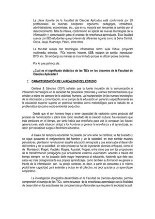 La plana docente de la Facultad de Ciencias Aplicadas está conformada por 29
profesionales en diversas disciplinas: ingenieros, pedagogos, contadores,
administradores, economistas, etc., que en su mayoría son renuentes al cambio por el
desconocimiento, falta de interés, conformismo en aplicar las nuevas tecnologías de la
información y comunicación para el proceso de enseñanza-aprendizaje. Esta facultad
cuenta con 692 estudiantes que provienen de diferentes lugares como la Selva Central,
Oroya, Jauja, Huancayo, Pasco, entre otros.
La facultad cuenta con tecnologías informáticas como: Aula Virtual, proyector
multimedia, televisor, PCs Internet, Intranet, USB, equipos de sonido, reproductor
DVD, etc. Sin embargo su manejo es muy limitado porque lo utilizan pocos docentes.
Por lo que partimos de:
¿Cuál es el significado didáctico de las TICs en los docentes de la Facultad de
Ciencias Aplicadas?
2. CARACTERIZACIÓN DE LA REALIDAD DEL ESTUDIO
Orellana & Sánchez (2007) señalan que la fuerte incursión de la comunicación e
interacción tecnológica en la sociedad ha provocado profundas y veloces transformaciones que
afectan a todos los campos de la actividad humana. La incorporación de las nuevas tecnologías
de la información y comunicación, en el campo de la educación en general y específicamente en
la educación superior supone un potencial temático como metodológico para el estudio de la
problemática educativa socio-ambiental productivo.
Desde que el ser humano llegó a tener capacidad de raciocinio como producto del
proceso de hominización y sobre todo como resultado de la creación cultural, fue necesario que
ésta perdurara en el tiempo, por tanto había que enseñarla para que la conozcan las futuras
generaciones; esta situación obligó a los hombres a generar la enseñanza y el aprendizaje, es
decir, por necesidad surgió el fenómeno educativo.
A través del tiempo la educación ha pasado por una serie de cambios; se ha buscado y
se sigue buscando el mejoramiento del hombre y de la sociedad, en este sentido muchos
pensadores, plantearon revolucionar aquella educación retrograda y que estancaba el desarrollo
del hombre y de la sociedad; en este proceso se ha ido inyectando diversos enfoques, como el
de Montessori, Piaget, Vigotsky, Rogers, Ausubel, Popper, entre otros que son los propulsores
de la transformación pedagógica que actualmente estamos vivenciando. Además a través del
tiempo siempre se ha buscado darle mayor importancia al educando, haciendo que éste sea
cada vez más protagonista de sus propios aprendizajes, como también su formación se genere a
través de la interrelación con su propio contexto, es decir, a partir de conocerse a si mismo
podrá tener capacidad para entender y actuar en el colectivo, es decir gracias a un aprendizaje
cooperativo.
La investigación etnográfica desarrollada en la Facultad de Ciencias Aplicadas, permite
comprender el manejo de las TICs como recursos de la enseñanza-aprendizaje con la finalidad
de desarrollar en los estudiantes las competencias profesionales que requiere la sociedad actual.
 