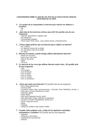 CUESTIONARIO SOBRE EL USO DE LAS TICS EN LA FACULTAD DE CIENCIAS
APLICADAS DE LA UNCP
1. ¿Te ayudas de la computadora o Internet para realizar los deberes o
estudiar?
□ No
□ Sí
2. ¿Qué tipo de herramientas utilizas para ello? (Es posible más de una
respuesta)
□ Internet: Buscadores y páginas web
□ CD interactivo
□ Enciclopedias digitales
□ Word, Power Point, Excel… para realizar textos y Presentaciones
3. ¿Tienes algún profesor que usa Internet para explicar su materia?
□ No, ninguno
□ Sí, algunos (menos de la mitad)
□ Sí, casi todos (más de la mitad)
□ Sí, todos
4. Durante la semana ¿cuánto tiempo utilizas diariamente Internet?
□ Menos de una hora
□ Entre una y dos horas
□ Más de dos horas
□ Nada
□ No lo sé
5. La mayoría de las veces que utilizas Internet sueles estar... (Es posible más
de una respuesta)
□ Solo
□ Con amigos
□ Con hermanos
□ Con mi padre
□ Con mi madre
□ Con mi novio/a
□ Con un profesor/a
6. ¿Para qué sueles usar Internet? (Es posible más de una respuesta)
□ Para visitar páginas web
□ Envío de SMS
□ Compartir videos, fotos. presentaciones... (Youtube, Flickr, SlideShare, Scribd...)
□ Para usar el correo electrónico (e-mail)
□ Televisión digital
□ Radio digital
□ Para usar programas (word, excel)
□ Para descargar música, películas o programas
□ Comprar o vender (Mecadolibre, Kotear, etc.)
□ Foros o listas de correo
□ Blogs
□ Fotologs
□ Hablar por teléfono (tipo Skype o MSN)
7. Cuando visitas páginas web, ¿cuáles de los siguientes contenidos
acostumbras a consultar? (Es posible más de una respuesta)
□ Deportes
□ Software e informática
□ Programación de televisión
□ Noticias
 