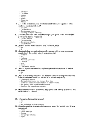 □ Educativos
□ Culturales
□ Juegos
□ Música
□ Humor
□ Concursos
□ Adultos
8. ¿Te sueles comunicar para cuestiones académicas por alguno de estos
medios a través de Internet?
□ Con Chat
□ Con Messenger
□ Con las dos anteriores
□ Con ninguna de las anteriores
9. Mientras chateas o estás en el Messenger ¿con quién sueles hablar? (Es
posible más de una respuesta)
□ Con mis amigos
□ Con mi familia
□ Con amigos virtuales
□ Con profesores
10. ¿Sueles utilizar Redes Sociales (Hi5, Facebook, etc)?
□ No
□ Sí
11. ¿Puedes indicarnos qué redes sociales sueles utilizar para cuestiones
académicas? (Es posible más de una respuesta)
□ Facebook
□ Hi5
□ MySpace
□ WindowsLiveSpaces
□ LinkedIn
□ Ning
□ Sonico
□ Otras Redes Sociales
12. ¿Utiliza alguna página web o algún blog como recurso didáctico en la
facultad?
□ No
□ Sí
13. ¿Qué es lo que te parece más útil de tener una web o blog como recurso
didáctico en la facultad? (Es posible más de una respuesta)
□ Expresar mi opinión
□ Compartir información con el grupo de la clase
□ Contar con los resúmenes científicos en todo momento.
□ Ser útil para otros interesados en el tema
□ Viabilizar el proceso de aprendizaje.
14. Mencione la dirección electrónica de páginas web o blogs que utiliza para
las clases en la facultad
______________________________________
______________________________________
15. ¿Tienes teléfono celular propio?
□ No
□ Sí
□ No, pero uso el de otras personas
16. El teléfono celular te sirve principalmente para... (Es posible más de una
respuesta)
□ Hablar
□ Enviar mensajes
□ Chatear
□ Navegar por Internet
□ Jugar
 
