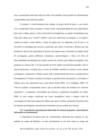 Revista Reflexão e Ação, Santa Cruz do Sul, v.18, n2, p.151-182, jul./dez. 2010
160
estes, comunicados muito para além do verbo e da oralidade, nunca podem ser absolutamente
compreendidos pela inferência adulta.
O estatuto e o posicionamento das crianças no grupo social de pares, o seu recorte
e/ou a composição etária, de género e classe social, a heterogeneidade das suas experiências,
bem como a idade, género e classe social do(a) investigador(a), as opções metodológicas que
elege para captar a(s) “voz(es)” infantis e para a(s) representar na pesquisa, o seu papel e
estatuto de poder e saber adultos, o leque de papéis que vai adoptando e/ou de que se vê
investido, as estratégias que acciona, os percalços que sofre e as dúvidas e dilemas que o(a)
assaltam no decurso da experiência no terreno, são aspectos que, imiscuidos na relação social
de investigação, geram problemas conceptuais, epistemológicos e éticos em torno da
observabilidade metodológica das acções sociais das crianças pelo adulto-investigador. Ora,
pesquisar as crianças não é só uma questão de fazer opções teoricamente ajustadas: tudo se
joga nos processos e relações que se vivem no trabalho científico no terreno e esses, porque
contingentes, conjunturais e fluídos, jamais serão completamente previsíveis à partida pelo(a)
investigador(a). O mesmo acontece em relação às questões éticas da pesquisa: os princípios e
códigos éticos são importantes mas, como afirma Small (2001, cit in Gallagher, 2009: 13),
“não nos ajudam a compreender como é que as decisões éticas são tomadas nos contextos
específicos”. A dispersão e diversidade que afectam a experiência etnográfica (cf. Jenks,
2000: 6), nem sempre esclarecida nos textos etnográficos, deixa a relação social de
investigação envolta numa espécie de nublosa que aqui se reflecte a propósito da prática ética
da obtenção do designado consentimento informado e da privacidade das crianças.
2.2. A questão do consentimento informado de crianças pequenas: consentimento
informado ou assentimento?
A importância da prática ética do consentimento informado das crianças, já com
tradição no campo da Medicina, só mais recentemente se tem feito sentir no campo das
 