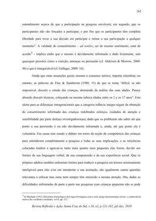 Revista Reflexão e Ação, Santa Cruz do Sul, v.18, n2, p.151-182, jul./dez. 2010
162
entendimento acerca do que a participação na pesquisa envolverá; em segundo, que os
participantes não são forçados a participar; e por fim que os participantes têm completa
liberdade para rever a sua decisão em participar e retirar a sua participação a qualquer
momento”. A validade do consentimento – ad sentire, ser do mesmo sentimento, estar de
acordo7 - implica então que o mesmo é devidamente informado e dado livremente, sem
quaisquer pressões como a coerção, ameaças ou persuasão (cf. Alderson & Morrow, 2004:
96) e que é renegociável (cf. Gallager, 2009: 16).
Ainda que estas assunções gerais reunam o consenso teórico, importa relembrar, no
entanto, as palavras de Fine & Sandstrom (1988: 11) de que se torna “difícil, se não
impossível, discutir o estudo das crianças, abstraindo da análise das suas idades. Parece
absurdo discutir técnicas, colocando na mesma rubrica idades entre os 2 e os 17 anos”. Este
alerta para as diferenças intrageracionais que a categoria infância integra requer da obtenção
do consentimento informado das crianças redobrados esforços, cuidados de atenção e
sensibilidade por parte dos(as) investigadores(as), dado que os problemas são saber até que
ponto a sua permissão é ou não devidamente informada e, ainda, até que ponto ela é
voluntária. Em causa tem estado o debate em torno da noção de competência das crianças
para entenderem completamente a pesquisa e todas as suas implicações, e as reticências
colocadas tendem a agravar-se tanto mais quanto mais pequenas elas forem, devido aos
limites da sua linguagem verbal, da sua compreensão e da sua experiência social. Que os
próprios adultos também enfrentam limites para traduzir a pesquisa em termos minimamente
inteligíveis para elas e/ou em interpretar a sua aceitação, são igualmente outras questões
relevantes a colocar mas estas nem sempre têm merecido a mesma atenção. Ora, dadas as
dificuldades enfrentadas de parte a parte nas pesquisas com crianças pequenas não se pode
7 In Machado (1952), Dicionário Etimológico da Língua Portuguesa com a mais antiga documentação escrita e conhecida de
muitos dos vocábulos estudados, vol II, pp: 213
 