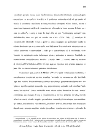 Revista Reflexão e Ação, Santa Cruz do Sul, v.18, n2, p.151-182, jul./dez. 2010
163
considerar, que elas ou que todas elas foram/estão plenamente informadas acerca dela para
consentirem em seu próprio benefício, e é igualmente muito discutível até que ponto tal
decisão é voluntária e resultante de uma ponderação atempada. Nestes termos, insistir e
persistir acriticamente na ideia de consentimento informado, tal como tem sido definido por e
para os adultos8, é correr o risco de fazer dele um uso “politicamente correcto” mas
adultocentrico, uma vez que, de acordo com Cocks (2006: 253), “[a] definição de
consentimento informado evoluiu a partir de uma concepção que permanece focada na
criança dominante, que se presume tenha uma idade-canal de comunicação apropriado que os
adultos conhecem e compreendem”. Dado que o consentimento só é considerado válido
“quando os participantes estão informados sobre, e entendem, a natureza, finalidades e,
eventualmente, consequências da pesquisa” (Lindsay, 2000: 12; Masson, 2000: 40; Alderson
& Morrow, 2004; Gallagher, 2009: 15), será que nas pesquisas com crianças pequenas se
pode falar em consentimento ou apenas de assentimento?
Na discussão que Alderson & Morrow (2004: 97) tecem acerca destes dois termos, o
assentimento é considerado em três acepções: “aceitação por menores que não têm idade
legal para o direito de consentimento; aceitação por crianças que entendem algumas mas não
todas as questões centrais requeridas pelo consentimento; aceitação pode significar “pelo
menos não recusar”. Sendo entendido pelas autoras como denotativo de uma “menor”
competência das crianças do que o consentimento, e por isso preterido por elas, importa
reflectir acerca da primeira acepção, que radica no estatuto legal das crianças, para considerar
que ambos, consentimento e assentimento, em termos práticos, não diferem nem prescindem
daquele que é um dos requisitos prévios de qualquer pesquisa com crianças: a obtenção da
8 Gallagher (2009: 17) na sequência da sua análise das dificuldades dos adultos em negociarem com as crianças o
consentimento informado, afirma “Além do mais, o consentimento informado é uma invenção dos adultos, e uma que,
historicamente, repousa sobre os brancos, da classe média, ocidentais e noções masculinas de contratualidade e direito”.
 
