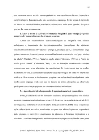 Revista Reflexão e Ação, Santa Cruz do Sul, v.18, n2, p.151-182, jul./dez. 2010
165
que, enquanto actores sociais, mesmo podendo ter um entendimento lacunar, impreciso e
superficial acerca da pesquisa, elas são, apesar disso, capazes de decidir acerca da permissão
ou não da sua observabilidade e participação, evidenciando assim a sua agência – é o que se
procura dar conta, seguidamente.
3. Entre a teoria e a prática do trabalho etnográfico com crianças pequenas:
compreender os assentimentos das crianças pequenas
Apesar das recomendações teórico-metdológicas da etnografia com crianças
enfatizarem a importância dos investigadores-adultos desconfiarem das distinções
socialmente estabelecidas entre adultos e crianças e, em alguns casos, a irem até mais longe
pelo accionamento de estratégias que visam delibradamente contrariá-las – o “papel mínimo
de adulto” (Mandell, 1991), o “papel do adulto atípico” (Corsaro, 1985) ou o “papel do
adulto pouco comum” (Christensen, 2004) –, são as diferenças incontornáveis e sempre
remanecentes que, nessa alteridade, são constitutivas do conhecimento que se produz.
Reclamam, por isso, o accionamento da reflexividade metodológica em torno dos referenciais
teóricos e éticos em que se fundamenta a pesquisa e as acções do(a) investigador(a), e dos
modos como emprega e lida com eles no decurso da prática etnográfica da observação
participante com crianças pequenas em contexto educativo institucional.
3.1. Assentimento inicial como modo de permissão geral e de circunstância
Como já foi referido, um dos momentos cruciais da pesquisa etnográfica com crianças
em contextos educativos institucionais, como o JI, é o acesso e a negociação da entrada do(a)
investigador(a) no terreno de um modo aberto (Fine & Sandstrom, 1988), e isso só aconteceu
após a obtenção de sucessivas autorizações por parte dos adultos legalmente responsáveis
pelas crianças, os respectivos encarregados de educação, a hierarquia institucional e a
educadora. A análise desse primeiro encontro com as crianças procura evidenciar como, mais
 