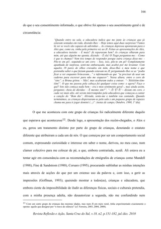 Revista Reflexão e Ação, Santa Cruz do Sul, v.18, n2, p.151-182, jul./dez. 2010
166
do que o seu consentimento informado, o que obtive foi apenas o seu assentimento geral e de
circunstância:
“Quando entro na sala, a educadora indica que me junte às crianças que já
estavam sentadas em roda, dizendo-lhes: - Hoje temos aqui duas surpresas! Vamos
lá ver se vocês são capazes de adivinhar… As crianças depressa apontaram para o
Alex que, como eu, vinha pela primeira vez ao JI. Feitas as apresentações do Alex,
a educadora insistiu: - E mais? Já repararam bem? As crianças olharam para
mim, até que alguém me aponta, dizendo: - É ela! O Tiago perguntou-me: - Como
é que te chamas? Nem tive tempo de responder porque outra criança disse-me: -
Põe-te em pé!, seguindo-se um coro: - Isso, isso, põe-te em pé! Completamente
apanhada de surpresa, senti-me embaraçada, mas acabei por me levantar. Com
aqueles 18 pares de olhos cravados em mim, disse-lhes o meu nome e que
pretendia saber o que faziam quando estavam no JI, perguntando-lhes se as “podia
ficar a ver enquanto brincavam…” e informando-as que “ia precisar de usar um
caderno para escrever para não me esquecer”. Nessa altura, entre o coro de
“sins”, a Bruna gritou: - Não!, mas acabaram todos a entoar: “- Siiiiiiiiim-iiim-
iiim!”. O que me passou pela cabeça foi qualquer coisa como: e agora? Faço o
quê? Isto não começa nada bem – era o meu sentimento geral -, mas ainda assim,
perguntei, cheia de dúvidas: - É mesmo sim?”. “- É! É! É! – diziam em coro, e
cada vez mais alto, até serem interrompidas pela educadora que começou a cantar
a canção do “Bom dia”. Aliviada, sento-me e também vou cantando. Quando
terminámos, as crianças dispersaram-se pela sala e um pequeno grupo de rapazes
chama-me para ir jogar dominó (…)”. (notas de campo, Outubro, 1998, 1º dia)
O que me aconteceu com este grupo de crianças foi radicalmente diferente daquilo
que esperava que acontecesse11. Desde logo, a apresentação dos recém-chegados, o Alex e
eu, gerou um tratamento distinto por parte do grupo de crianças, denotando o estatuto
diferente que atribuiram a cada um de nós. O que começou por ser um comportamento social
comum, expressando curiosidade e interesse em saber o nome, derivou, no meu caso, num
clamor colectivo para me colocar de pé, a que, embora contrariada, acedi. Ali estava eu a
tentar agir em consonância com as recomendações de etnógrafos de crianças como Mandell
(1988), Fine & Sandstrom (1988), Corsaro (1995), procurando sublinhar as minhas intenções
mais através de acções do que por um extenso uso da palavra e, com isso, a gerir as
impressões (Goffman, 1993); querendo mostrar a todos(as), crianças e educadora, que
embora ciente da impossibilidade de iludir as diferenças físicas, sociais e culturais pretendia,
com a minha presença adulta, não desautorizar a segunda, não me confundindo nem
11 Com um outro grupo de crianças das mesmas idades, mas num JI em meio rural, tinha experimentado exactamente o
oposto: aquilo que designei por “o travo do silêncio” (cf. Ferreira, 2003, 2004, 2008).
 