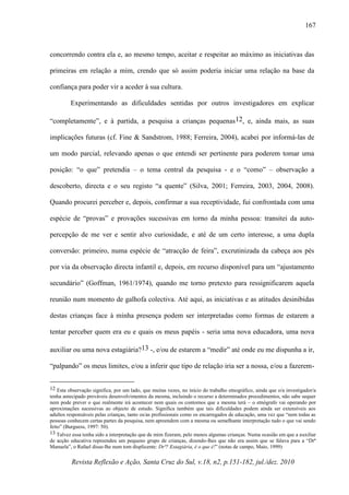 Revista Reflexão e Ação, Santa Cruz do Sul, v.18, n2, p.151-182, jul./dez. 2010
167
concorrendo contra ela e, ao mesmo tempo, aceitar e respeitar ao máximo as iniciativas das
primeiras em relação a mim, crendo que só assim poderia iniciar uma relação na base da
confiança para poder vir a aceder à sua cultura.
Experimentando as dificuldades sentidas por outros investigadores em explicar
“completamente”, e à partida, a pesquisa a crianças pequenas12, e, ainda mais, as suas
implicações futuras (cf. Fine & Sandstrom, 1988; Ferreira, 2004), acabei por informá-las de
um modo parcial, relevando apenas o que entendi ser pertinente para poderem tomar uma
posição: “o que” pretendia – o tema central da pesquisa - e o “como” – observação a
descoberto, directa e o seu registo “a quente” (Silva, 2001; Ferreira, 2003, 2004, 2008).
Quando procurei perceber e, depois, confirmar a sua receptividade, fui confrontada com uma
espécie de “provas” e provações sucessivas em torno da minha pessoa: transitei da auto-
percepção de me ver e sentir alvo curiosidade, e até de um certo interesse, a uma dupla
conversão: primeiro, numa espécie de “atracção de feira”, excrutinizada da cabeça aos pés
por via da observação directa infantil e, depois, em recurso disponível para um “ajustamento
secundário” (Goffman, 1961/1974), quando me torno pretexto para ressignificarem aquela
reunião num momento de galhofa colectiva. Até aqui, as iniciativas e as atitudes desinibidas
destas crianças face à minha presença podem ser interpretadas como formas de estarem a
tentar perceber quem era eu e quais os meus papéis - seria uma nova educadora, uma nova
auxiliar ou uma nova estagiária?13 -, e/ou de estarem a “medir” até onde eu me dispunha a ir,
“palpando” os meus limites, e/ou a inferir que tipo de relação iria ser a nossa, e/ou a fazerem-
12 Esta observação significa, por um lado, que muitas vezes, no início do trabalho etnográfico, ainda que o/a investigador/a
tenha antecipado prováveis desenvolvimentos da mesma, incluindo o recurso a determinados procedimentos, não sabe sequer
nem pode prever o que realmente irá acontecer nem quais os contornos que a mesma terá – o etnógrafo vai operando por
aproximações sucessivas ao objecto de estudo. Significa também que tais dificuldades podem ainda ser extensíveis aos
adultos responsáveis pelas crianças, tanto os/as profissionais como os encarregados de educação, uma vez que “nem todas as
pessoas conhecem certas partes da pesquisa, nem apreendem com a mesma ou semelhante interpretação tudo o que vai sendo
feito” (Burguess, 1997: 50).
13 Talvez essa tenha sido a interpretação que de mim fizeram, pelo menos algumas crianças. Numa ocasião em que a auxiliar
de acção educativa repreendeu um pequeno grupo de crianças, dizendo-lhes que não era assim que se falava para a “Drª
Manuela”, o Rafael disse-lhe num tom displicente: Drª? Estagiária, é o que é!” (notas de campo, Maio, 1999)
 