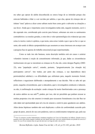Revista Reflexão e Ação, Santa Cruz do Sul, v.18, n2, p.151-182, jul./dez. 2010
168
me saber que apesar de adulta desconhecida eu estava longe de as intimidar porque elas
estavam habitudas a lidar e a ser ouvidas por adultos, e que elas, apesar de crianças não só
tinham “uma” palavra a dizer como sabiam muito bem como gerir e subverter as situações a
seu favor. Ainda que o importante como investigadora tenha sido, naquele momento, ouvir o
tão esperado sim, corroborado pelo convite para brincar, sobraram em mim os sentimentos
contraditórios e as tensões geradas, e estes têm o valor epistemológico de evidenciar que uma
coisa é a teoria e outra é a prática, e que nesta, uma coisa é ainda o que o que se faz e o que se
sente, não sendo aí alheia a preponderância que assumem os meus interesses em avançar com
a pesquisa face às agruras do trabalho emocional já aqui experimentadas.
Como se tudo isto não bastasse, nesta descrição também está em causa o carácter
voluntário inerente à noção de consentimento informado, já que, dadas as circunstâncias
institucionais em que se encontram as crianças no JI, elas são, como designa Pugsley (2002:
22), uma “população cativa”, estando, portanto, “pragmaticamente [na situação de]
participantes cativos”. Isto traduz, por parte das crianças, a sua dependência da(s)
permissão(ões) adulta(s) e as dificuldades que enfrentam para, naquele momento formal,
reflectirem e negociarem deliberada e atempadamente a sua decisão. Não se sabe até que
ponto, naquelas circunstâncias, quer a educadora, quer a investigadora conduzem e induzem,
ou não, à confirmação da aceitação: sendo crianças há muito familiarizadas com a presença
de outros adultos na sua sala14, podem, por isso, não ter percebido que podiam recusar as
minhas propostas e/ou não estarem à-vontade para recusarem frontalmente e/ou não lhes ter
sido dada real oportunidade para tal e/ou de estarem a omiti-lo para agradarem aos adultos.
Além destas hipóteses também não será displicente o efeito de conformidade exercido pelo
grupo de pares, através do seu coro poderoso, nem as condicionantes temporais que, pela sua
14 Este JI costumava receber habitualmente estudantes-estagiários do Curso de Educadores de Infância. Quando iniciei a
pesquisa, havia duas alunas naquela condição que iam àquela sala duas vezes por semana durante um período de cerca de 3
meses. Eu ia ao JI nos restantes dias em que elas não iam e ao longo de todo o ano lectivo.
 