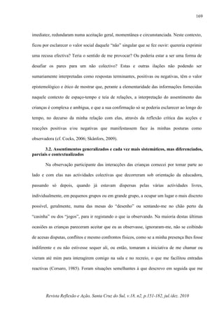 Revista Reflexão e Ação, Santa Cruz do Sul, v.18, n2, p.151-182, jul./dez. 2010
169
imediatez, redundaram numa aceitação geral, momentânea e circunstanciada. Neste contexto,
ficou por esclarecer o valor social daquele “não” singular que se fez ouvir: quereria exprimir
uma recusa efectiva? Teria o sentido de me provocar? Ou poderia estar a ser uma forma de
desafiar os pares para um não colectivo? Estas e outras ilações não podendo ser
sumariamente interpretadas como respostas terminantes, positivas ou negativas, têm o valor
epistemológico e ético de mostrar que, perante a elementaridade das informações fornecidas
naquele contexto de espaço-tempo e teia de relações, a interpretação do assentimento das
crianças é complexa e ambígua, e que a sua confirmação só se poderia esclarecer ao longo do
tempo, no decurso da minha relação com elas, através da reflexão crítica das acções e
reacções positivas e/ou negativas que manifestassem face às minhas posturas como
observadora (cf. Cocks, 2006; Skånfors, 2009).
3.2. Assentimentos generalizados e cada vez mais sistemáticos, mas diferenciados,
parciais e contextualizados
Na observação participante das interacções das crianças comecei por tomar parte ao
lado e com elas nas actividades colectivas que decorreram sob orientação da educadora,
passando só depois, quando já estavam dispersas pelas várias actividades livres,
individualmente, em pequenos grupos ou em grande grupo, a ocupar um lugar o mais discreto
possível, geralmente, numa das mesas do “desenho” ou sentando-me no chão perto da
“casinha” ou dos “jogos”, para ir registando o que ia observando. Na maioria destas últimas
ocasiões as crianças pareceram aceitar que eu as observasse, ignoraram-me, não se coibindo
de acesas disputas, conflitos e mesmo confrontos físicos, como se a minha presença lhes fosse
indiferente e eu não estivesse sequer ali, ou então, tomaram a iniciativa de me chamar ou
vieram até mim para interagirem comigo na sala e no recreio, o que me facilitou entradas
reactivas (Corsaro, 1985). Foram situações semelhantes à que descrevo em seguida que me
 