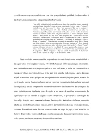 Revista Reflexão e Ação, Santa Cruz do Sul, v.18, n2, p.151-182, jul./dez. 2010
170
permitiram um crescente envolvimento com elas, progredindo da qualidade de observadora à
de observadora participante e à de participante observadora:
“[na sala], o Daniel dispõe as cadeiras em duas filas paralelas, trás a tampa de
uma panela da “casinha”, senta-se numa cadeira da frente, e roda o “volante”,
emitindo sons de “um motor”. – Isto é um autocarro! Eu sou o condutor!–
anuncia. – Eu também quero ir! – diz o Rafael, sentando-se ao seu lado, e o
Francisco, de joelhos, numa cadeira mais atrás, diz: - Eu sou o cão. Eu estou a
observá-los sentada a uma mesa, um pouco afastada. O Daniel olha para mim e
diz-me: - Não queres vir? De onde estou pergunto-lhe: - Para onde vai esse
autocarro?. - Vamos para S. Bernardo! Anda! – responde-me ele. - Ok! – digo eu,
levantando-me. Paro em frente ao “autocarro” e faço sinal de paragem. - Entra! –
diz-me o “condutor”. Eu assim faço, sentando-me na cadeira atrás dele. A Joana
que tinha estado a observar-nos, põe-se em frente do “autocarro”, faz o sinal de
paragem e senta-se ao meu lado. “Partimos para S. Bernardo”: o Daniel “guia”,
a Joana olha para mim e ri-se e o Rafael, de vez em quando olha para trás, para
mim, e ri-se, até que, passado um bocado, o “condutor” vira-se para trás e diz: -
Já chegámos! - Muito obrigado! – digo eu, saindo do autocarro. A Joana vem
atrás de mim.” (notas de campo, 13 de Novembro, 1998)
Neste episódio, procuro conciliar os princípios etnometodológicos da indexicalidade e
de seguir atrás (tracking) (cf. Coulon, 1987/1995; Waksler, 1991) das crianças, observando-
as e escutando-as com atenção para respeitar as suas indicações, e assim me contextualizar o
mais possível nas suas brincadeiras, e evitar que, com a minha participação, o curso das suas
acções se alterasse. Nesta perspectiva, na experiência da observação participante, a noção de
participação remete fundamentalmente para a crescente competência sócio-cultural que o(a)
investigador(a) tem de compreender o conteúdo subjectivo das interacções das crianças e de
estar simbolicamente implicada nele, de modo a ser capaz de partilhar comummente da
significação que dá sentido às acções e actos observados, o que reitera a construção da
intersubjectividade como processo intrínseco da etnografia. Assinala-se ainda que, enquanto
adulta que aceita brincar com as crianças, ambos permanecemos alvos de observação mútua,
ora mais descarada ou mais discreta, como acontece ao longo do jogo, a que acrescem os
factores de diversão e reciprocidade que a minha participação lhes parece proporcionar e que,
reflexamente, me fazem sentir mais descontraída e confiante.
 