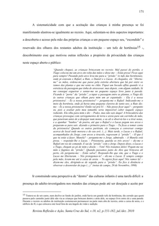 Revista Reflexão e Ação, Santa Cruz do Sul, v.18, n2, p.151-182, jul./dez. 2010
171
A sistematicidade com que a aceitação das crianças à minha presença se foi
manifestando alastrou-se igualmente ao recreio. Aqui, salientam-se dois aspectos importantes:
a descoberta e acesso pela mão das próprias crianças a um pequeno espaço seu, “escondido” e
reservado dos olhares dos restantes adultos da instituição – um tufo de hortênsias15 -,
descobrimento esse que motivou outras reflexões a propósito da privacidade das crianças
neste espaço aberto e público:
“Quando cheguei, as crianças brincavam no recreio. Mal passei do portão, o
Tiago colocou-me um arco em volta das mãos e disse-me: - Estás presa! Ficas aqui
para sempre! Puxando pelo arco leva-me para a “prisão” (o tufo das hortênsias),
onde já estavam o Rafael, a Rute, o Daniel e o Lucas. Aí chegados, ele “liberta-
me” as mãos, ordena-me que passe pela estreita abertura que há por entre os
ramos das plantas e que me sente no chão. Fiquei um bocado aflita quando vi a
estreiteza da passagem que tinha de atravessar, mas depois, com algum cuidado, lá
me consegui esgueirar e sentar-me no pequeno espaço livre junto à parede.
Ficando à “porta” da “prisão”, a tapar a passagem entre as plantas, o Tiago diz
às outras crianças que olham para mim um ar espantado: - Ela é a nossa
prisioneira!. - És a nossa prisioneira? – pergunta-me o Rafael. Indicando-me o
meio da hortênsia, onde já havia uma pequena clareira de tanto uso, a Rute diz-
me: - És a nossa prisioneira! Então vai prá’li!. - Não posso ficar aqui? – pergunto
eu, pois a avaliar pelo meu tamanho seria impossível caber naquele espaço
reduzido. Ela olha para mim e diz: - Podes, mas não sais daqui! A brincadeira das
crianças prossegue com carregamentos de terra e areia para um carrinho de mão,
que peneiram antes de a despejar num monte, e eu ali a observá-las e a tirar notas,
e a apanhar “banhos” de poeira, até que o Rafael e o Lucas pegam nos arcos e
preparam-se para sair, dizendo o primeiro para o Tiago: - Tu ficas a tomar conta
da prisioneira! Quando os outros partiram, ele começou a conversar comigo
acerca do local onde morava e do seu avô. (…). Mais tarde, o Lucas e o Rafael,
acompanhados do Jorge, com arcos a tiracolo, regressam à “prisão”. - O que é
que tu estás a fazer, Manela? – pergunta-me o Jorge, admirado. - A Manela está
presa. – responde-lhe o Lucas. - Prisioneira, guarda os três arcos! – diz-me o
Rafael em voz de comando. E sai da “prisão” com o Jorge. Depois disso, o Lucas e
o Tiago, chegam ao pé de mim e dizem: – Vem! Nós tratamos deles! Pegam-me na
mão e fugimos da “prisão”. Quando passamos junto do Alex que brincava ali
perto, ele pergunta-me: - Estás salva?. Respondo-lhe que sim, que o Tiago e o
Lucas me libertaram. – Nós protegemos-te! – diz-me o Lucas. E sempre comigo
pela mão, levam-me até à caixa de areia. – Tu agora ficas aqui! Nós vamos lá! –
dizem-me eles, dirigindo-se de seguida para a “prisão”. Eu fico à distância a
observar o desenrolar do jogo (…)” (notas de campo, 20 de Novembro, 1998)
Ir construindo uma perspectiva de “dentro” das culturas infantis é uma tarefa difícil: a
presença do adulto-investigadora nos mundos das crianças pode até ser desejada e aceite por
15 Tratava-se de um canto, num declive ao fundo do jardim, onde havia um grande tufo de hortênsias, tão cerrado que quem
passava pelo caminho junto dele não via as crianças que brincam dentro e atrás dele, no espaço livre entre ele e uma parede.
Durante o recreio os adultos da instituição costumavam permanecer na parte mais alta do recreio, entre a caixa de areia, e o
edifício do JI, o que colocava este local fora do seu ângulo de visão e audição.
 
