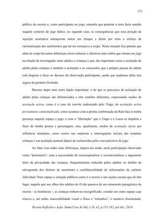 Revista Reflexão e Ação, Santa Cruz do Sul, v.18, n2, p.151-182, jul./dez. 2010
173
público do recreio e, como participante no jogo, entendia que peneirar a terra fazia sentido
naquele contexto de jogo lúdico, no segundo caso, as consequências que essa posição de
sujeição acarretava ameaçavam entrar em choque e deitar por terra o esforço de
racionalização dos sentimentos que tal me começava a exigir. Nesta situação fica patente que
além do corpo há outras diferenças sócio-culturais e afectivas mais subtis que entram em jogo
na relação de investigação entre adultos e crianças e que, tão importante como a aceitação do
adulto pelas crianças é também a aceitação e as concessões que a própria pessoa do adulto
está disposta a fazer no decurso da observação participante, sendo que nenhuma delas tem
seguro de garantia ilimitado.
Decorre daqui uma outra ilação importante: a de que os processos de aceitação do
adulto pelas crianças são diferenciados e têm sentidos diferentes, expressando modos de
aceitação activa, como é o caso do convite endereçado pelo Tiago; de aceitação activa
previamente contextualizada, como acontece com a pronta confirmação da Rute face à minha
presença naquele espaço e jogo, e com a “libertação” que o Tiago e o Lucas se dispõem a
fazer da minha pessoa e personagem, mas, igualmente, modos de aceitação tácita por
influência interpares, como ocorre nas surpresas e interrogações iniciais das restantes
crianças e sua aceitação pontual depois de esclarecidas pelos seus parceiros de jogo.
Ao lidar com todas estas diferenças, deparo-me ainda, nesta participação observante
como “prisioneira”, com a necessidade de reconceptualizar e recontextualizar o argumento
ético da privacidade das crianças, frequentemente reduzido pelos adultos ao âmbito da
salvaguarda dos direitos de anonimato e confidencialidade de informações de carácter
individual. Num espaço e situação públicos como é o recreio e nas acções sociais que ali têm
lugar, naquilo que aos olhos dos adultos do JI não passava de um ornamento paisagístico do
recreio - as hortências -, as crianças tinham-no ressignificado, criando um outro espaço cuja
reserva e, até então, inacessibilidade visual e física a “estranhos”, o manteve dissimulado,
 