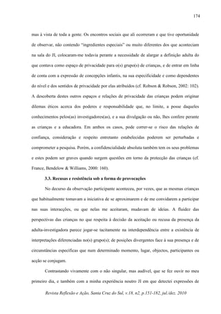 Revista Reflexão e Ação, Santa Cruz do Sul, v.18, n2, p.151-182, jul./dez. 2010
174
mas à vista de toda a gente. Os encontros sociais que ali ocorreram e que tive oportunidade
de observar, não contendo “ingredientes especiais” ou muito diferentes dos que aconteciam
na sala do JI, colocaram-me todavia perante a necessidade de alargar a definição adulta do
que contava como espaço de privacidade para o(s) grupo(s) de crianças, e de entrar em linha
de conta com a expressão de concepções infantis, na sua especificidade e como dependentes
do nível e dos sentidos de privacidade por elas atribuídos (cf. Robson & Robson, 2002: 102).
A descoberta destes outros espaços e relações de privacidade das crianças podem originar
dilemas éticos acerca dos poderes e responsabilidade que, no limite, a posse daqueles
conhecimentos pelos(as) investigadores(as), e a sua divulgação ou não, lhes confere perante
as crianças e a educadora. Em ambos os casos, pode correr-se o risco das relações de
confiança, consideração e respeito entretanto estabelecidas poderem ser perturbadas e
comprometer a pesquisa. Porém, a confidencialidade absoluta também tem os seus problemas
e estes podem ser graves quando surgem questões em torno da protecção das crianças (cf.
France, Bendelow & Williams, 2000: 160).
3.3. Recusas e resistência sob a forma de provocações
No decurso da observação participante aconteceu, por vezes, que as mesmas crianças
que habitualmente tomavam a iniciativa de se aproximarem e de me convidarem a participar
nas suas interacções, ou que nelas me aceitaram, mudavam de ideias. A fluidez das
perspectivas das crianças no que respeita à decisão da aceitação ou recusa da presença da
adulta-investigadora parece jogar-se tacitamente na interdependência entre a existência de
interpretações diferenciadas no(s) grupo(s); de posições divergentes face à sua presença e de
circunstâncias específicas que num determinado momento, lugar, objectos, participantes ou
acção se conjugam.
Contrastando vivamente com o não singular, mas audível, que se fez ouvir no meu
primeiro dia, e também com a minha experiência noutro JI em que detectei expressões de
 