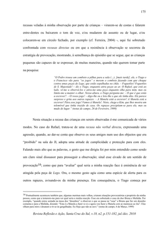 Revista Reflexão e Ação, Santa Cruz do Sul, v.18, n2, p.151-182, jul./dez. 2010
175
recusas veladas à minha observação por parte de crianças – virarem-se de costas e falarem
entre-dentes ou baixarem o tom de voz, e/ou mudarem de assunto ou de lugar, e/ou
colocarem-se em círculo fechado, por exemplo (cf. Ferreira, 2004) -, aqui fui sobretudo
confrontada com recusas directas ou em que a resistência à observação se socorreu da
estratégia de provocação, mostrando, à semelhança do episódio que se segue, que as crianças
pequenas são capazes de se expressar, de muitas maneiras, quando não querem tomar parte
na pesquisa:
“O Pedro trouxe um comboio a pilhas para a sala (…). [mais tarde], ele, o Tiago e
o Francisco vão para “os jogos” e movem o comboio fazendo com que choque
contra umas peças de Lego, que estão espalhadas no chão. - Foguetões! Foguetões
de S. Majestade! – diz o Tiago, enquanto atira peças ao ar. O Rafael, que está ao
lado, vê-me a observá-los e atira-me uma peça enquanto olha para mim, mas eu
limito-me a manter o olhar. Nessa altura, o Tiago pergunta-me: - O que é que estás
a escrever?. - O vosso jogo! – digo-lhe eu e leio-lhe o que ele tinha dito. Ele parece
surpreso e grita aos outros rapazes: - A Manela está a escrever! A Manela está a
escrever! Pára esse jogo! Vamos à Manela!. Nisto, chega a Kim, que lhes mostra um
telemóvel que tinha trazido de casa. Os rapazes precipitam-se para ela, mas eu
mudo de lugar.” (notas de campo, 26 de Fevereiro, 1999)
Nesta situação a recusa das crianças em serem observadas é-me comunicada de vários
modos. No caso do Rafael, tratou-se de uma recusa não verbal directa, expressando uma
agressão, quando, ao dar-se conta que observo os seus amigos num uso dos objectos que era
“proibido” na sala do JI, adopta uma atitude de cumplicidade e protecção para com eles.
Falando mais alto que as palavras, o gesto que me dirigiu foi por mim entendido como sendo
um claro sinal dissuasor para prosseguir a observação; sinal esse eivado de um sentido de
provocação16, como que para “avaliar” qual seria a minha reacção face à eminência de ser
atingida pela peça de Lego. Ora, o mesmo gesto agiu como uma espécie de alerta para os
outros rapazes, avisando-os da minha presença. Em consequência, o Tiago começa por
16 Pontualmente aconteceu também que, algumas meninas mais velhas, criaram situações provocatórias a propósito da minha
pessoa, como que a testarem-me para ver qual seria a minha reacção. Esse era sobretudo o caso do duo Bruna e Mafalda. Por
exemplo, “quando estou sentada na mesa dos “desenhos” a observar o que se passa na “casa” a Bruna que faz um desenho
comenta-o para a Mafalda, dizendo: “Esta é a Manela a fazer xi-xi e agora vou fazer a Manela com as mamocas ao léu”. Elas
olham para mim e desatam a rir-se às gargalhadas. Eu finjo que não as ouvi.” (notas de campo, 6 de Março, 1999)
 