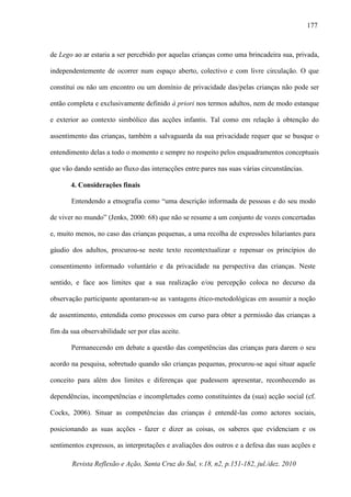 Revista Reflexão e Ação, Santa Cruz do Sul, v.18, n2, p.151-182, jul./dez. 2010
177
de Lego ao ar estaria a ser percebido por aquelas crianças como uma brincadeira sua, privada,
independentemente de ocorrer num espaço aberto, colectivo e com livre circulação. O que
constitui ou não um encontro ou um domínio de privacidade das/pelas crianças não pode ser
então completa e exclusivamente definido à priori nos termos adultos, nem de modo estanque
e exterior ao contexto simbólico das acções infantis. Tal como em relação à obtenção do
assentimento das crianças, também a salvaguarda da sua privacidade requer que se busque o
entendimento delas a todo o momento e sempre no respeito pelos enquadramentos conceptuais
que vão dando sentido ao fluxo das interacções entre pares nas suas várias circunstâncias.
4. Considerações finais
Entendendo a etnografia como “uma descrição informada de pessoas e do seu modo
de viver no mundo” (Jenks, 2000: 68) que não se resume a um conjunto de vozes concertadas
e, muito menos, no caso das crianças pequenas, a uma recolha de expressões hilariantes para
gáudio dos adultos, procurou-se neste texto recontextualizar e repensar os princípios do
consentimento informado voluntário e da privacidade na perspectiva das crianças. Neste
sentido, e face aos limites que a sua realização e/ou percepção coloca no decurso da
observação participante apontaram-se as vantagens ético-metodológicas em assumir a noção
de assentimento, entendida como processos em curso para obter a permissão das crianças a
fim da sua observabilidade ser por elas aceite.
Permanecendo em debate a questão das competências das crianças para darem o seu
acordo na pesquisa, sobretudo quando são crianças pequenas, procurou-se aqui situar aquele
conceito para além dos limites e diferenças que pudessem apresentar, reconhecendo as
dependências, incompetências e incompletudes como constituintes da (sua) acção social (cf.
Cocks, 2006). Situar as competências das crianças é entendê-las como actores sociais,
posicionando as suas acções - fazer e dizer as coisas, os saberes que evidenciam e os
sentimentos expressos, as interpretações e avaliações dos outros e a defesa das suas acções e
 