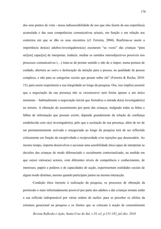 Revista Reflexão e Ação, Santa Cruz do Sul, v.18, n2, p.151-182, jul./dez. 2010
178
dos seus pontos de vista - nessa indissociabilidade de uso que elas fazem da sua experiência
acumulada e das suas competências comunicativas actuais, em função e em relação aos
contextos em que se dão os seus encontros (cf. Ferreira, 2004). Reafirma-se assim a
importância dos(as) adultos-investigadores(as) escutarem “as vozes” das crianças “para
ser[em] capaz[es] de interpretar, traduzir, mediar os sentidos intersubjectivos possíveis nos
processos comunicativos (…) trata-se de prestar sentido e não de o impor, numa postura de
cuidado, abertura ao outro e deslocação da atenção para a pessoa, na qualidade de pessoa
complexa, e não para as categorias sociais que pesam sobre ela” (Ferreira & Rocha, 2010:
15), para assim respeitarem a sua integridade ao longo da pesquisa. Ora, isso implica assumir
que a negociação da sua presença não se circunscreve nem limita apenas a um único
momento – habitualmente a negociação inicial que formaliza a entrada do(a) investigador(a)
no terreno. A obtenção do assentimento por parte das crianças, malgrado todas as faltas e
falhas de informação que possam existir, depende grandemente da relação de confiança
estabelecida com o(a) investigador(a), pelo que a aceitação da sua presença, além de ter de
ser permanentemente activada e renegociada ao longo da pesquisa terá de ser reflectida
criticamente em função da receptividade e reciprocidade e/ou rejeições que desencadeie. Ao
mesmo tempo, importa desenvolver e accionar uma sensibilidade ética capaz de interpretar as
decisões das crianças de modo diferenciado e socialmente contextualizado, na medida em
que os(as) vários(as) actores, com diferentes níveis de competência e conhecimento, de
interesses, papéis e poderes e de capacidades de acção, experimentam realidades sociais de
algum modo distintas, mesmo quando participam juntos na mesma interacção.
Condição ética inerente à realização da pesquisa, os processos de obtenção da
permissão o mais informadamente possível por parte dos adultos e das crianças tornam então
a sua reflexão indispensável por várias ordens de razões: para se perceber os efeitos da
estrutura geracional na pesquisa e os limites que se colocam à noção de consentimento
 