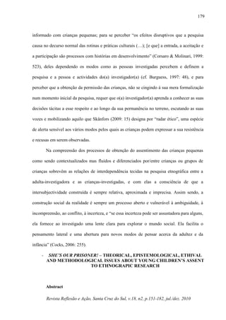 Revista Reflexão e Ação, Santa Cruz do Sul, v.18, n2, p.151-182, jul./dez. 2010
179
informado com crianças pequenas; para se perceber “os efeitos disruptivos que a pesquisa
causa no decurso normal das rotinas e práticas culturais (…); [e que] a entrada, a aceitação e
a participação são processos com histórias em desenvolvimento” (Corsaro & Molinari, 1999:
523), deles dependendo os modos como as pessoas investigadas percebem e definem a
pesquisa e a pessoa e actividades do(a) investigador(a) (cf. Burguess, 1997: 48), e para
perceber que a obtenção da permissão das crianças, não se cingindo à sua mera formalização
num momento inicial da pesquisa, requer que o(a) investigador(a) aprenda a conhecer as suas
decisões tácitas a esse respeito e ao longo da sua permanência no terreno, escutando as suas
vozes e mobilizando aquilo que Skånfors (2009: 15) designa por “radar ético”, uma espécie
de alerta sensível aos vários modos pelos quais as crianças podem expressar a sua resistência
e recusas em serem observadas.
Na compreensão dos processos de obtenção do assentimento das crianças pequenas
como sendo contextualizados mas fluidos e diferenciados por/entre crianças ou grupos de
crianças sobrevêm as relações de interdependência tecidas na pesquisa etnográfica entre a
adulta-investigadora e as crianças-investigadas, e com elas a consciência de que a
intersubjectividade construída é sempre relativa, aproximada e imprecisa. Assim sendo, a
construção social da realidade é sempre um processo aberto e vulnerável à ambiguidade, à
incompreensão, ao conflito, à incerteza, e “se essa incerteza pode ser assustadora para alguns,
ela fornece ao investigado uma lente clara para explorar o mundo social. Ela facilita o
pensamento lateral e uma abertura para novos modos de pensar acerca da adultez e da
infância” (Cocks, 2006: 255).
- SHE’S OUR PRISONER! – THEORICAL, EPISTEMOLOGICAL, ETHIVAL
AND METHODOLOGICAL ISSUES ABOUT YOUNG CHILDREN’S ASSENT
TO ETHNOGRAPIC RESEARCH
Abstract
 