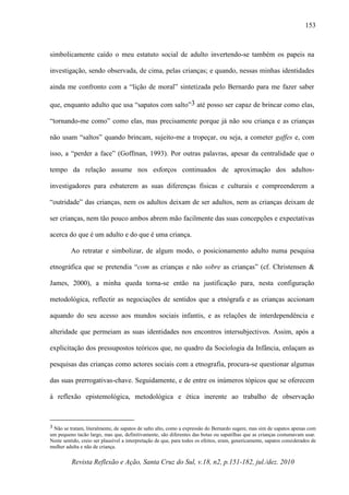 Revista Reflexão e Ação, Santa Cruz do Sul, v.18, n2, p.151-182, jul./dez. 2010
153
simbolicamente caído o meu estatuto social de adulto invertendo-se também os papeis na
investigação, sendo observada, de cima, pelas crianças; e quando, nessas minhas identidades
ainda me confronto com a “lição de moral” sintetizada pelo Bernardo para me fazer saber
que, enquanto adulto que usa “sapatos com salto”3 até posso ser capaz de brincar como elas,
“tornando-me como” como elas, mas precisamente porque já não sou criança e as crianças
não usam “saltos” quando brincam, sujeito-me a tropeçar, ou seja, a cometer gaffes e, com
isso, a “perder a face” (Goffman, 1993). Por outras palavras, apesar da centralidade que o
tempo da relação assume nos esforços continuados de aproximação dos adultos-
investigadores para esbaterem as suas diferenças físicas e culturais e compreenderem a
“outridade” das crianças, nem os adultos deixam de ser adultos, nem as crianças deixam de
ser crianças, nem tão pouco ambos abrem mão facilmente das suas concepções e expectativas
acerca do que é um adulto e do que é uma criança.
Ao retratar e simbolizar, de algum modo, o posicionamento adulto numa pesquisa
etnográfica que se pretendia “com as crianças e não sobre as crianças” (cf. Christensen &
James, 2000), a minha queda torna-se então na justificação para, nesta configuração
metodológica, reflectir as negociações de sentidos que a etnógrafa e as crianças accionam
aquando do seu acesso aos mundos sociais infantis, e as relações de interdependência e
alteridade que permeiam as suas identidades nos encontros intersubjectivos. Assim, após a
explicitação dos pressupostos teóricos que, no quadro da Sociologia da Infância, enlaçam as
pesquisas das crianças como actores sociais com a etnografia, procura-se questionar algumas
das suas prerrogativas-chave. Seguidamente, e de entre os inúmeros tópicos que se oferecem
à reflexão epistemológica, metodológica e ética inerente ao trabalho de observação
3 Não se tratam, literalmente, de sapatos de salto alto, como a expressão do Bernardo sugere, mas sim de sapatos apenas com
um pequeno tacão largo, mas que, definitivamente, são diferentes das botas ou sapatilhas que as crianças costumavam usar.
Neste sentido, creio ser plausível a interpretação de que, para todos os efeitos, eram, genericamente, sapatos considerados de
mulher adulta e não de criança.
 