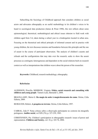 Revista Reflexão e Ação, Santa Cruz do Sul, v.18, n2, p.151-182, jul./dez. 2010
180
Subscribing the Sociology of Childhood approach that considers children as social
actors and advocates ethnography as an useful methodology to let children´s voices to be
heard in sociological data production (James & Prout 1990), this text reflects about some
epistemological, theoretical, methodological and ethical issues inherent to field work with
children aged from 3-6, taken during a school year in a kindergarten located in urban area.
Focusing on the theoretical and ethical principle of informed consent and its practice with
young children, the text discusses tensions and boundaries between this principle and the one
of assent in the course of participant observation. The analysis of children’s assents and
refusals and the configurations that may take over the research, seeks to show the assent
processes as contingent, heterogeneous and dependent on the social relations built on research
context as well as interpretations that children weave about the person of the researcher.
Keywords: Childhood; research methodology; ethnography.
Referências
ALDERSON, Priscilla; MORROW, Virginia. Ethics, social research and consulting with
children and young people. Tanners Lane, Barnardo’s, 2004.
BRACK-LAMY, Maria G. Da magia da noite à magia/desencanto da cama. Oeiras, Celta
Editora, 2009.
BURGUESS, Robert. A pesquisa no terreno. Oeiras, Celta Editora, 1997.
CABRAL, João P. Notas críticas sobre a observação participante no contexto da etnografia
portuguesa. Análise social, vol XIX (76), p. 327-339, 1983.
CHRISTENSEN, Pia. Children’s participation in ethnographic research: issues of power and
representation. Children and Society, vol. 18, p. 165-76, 2004.
 