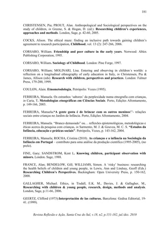 Revista Reflexão e Ação, Santa Cruz do Sul, v.18, n2, p.151-182, jul./dez. 2010
181
CHRISTENSEN, Pia; PROUT, Alan. Anthropological and Sociological perspectives on the
study of children, in Greene, S. & Hogan, D. (ed.). Researching children’s experiences,
approaches and methods. London, Sage, p. 42-60, 2005.
COCKS, Alison. The ethical maze: finding an inclusive path towards gaining children’s
agreement to research participation, Childhood, vol. 13 (2): 247-266, 2006.
CORSARO, William. Friendship and peer culture in the early years. Norwood: Ablex
Publishing Corporation, 1995.
CORSARO, William. Sociology of Childhood. London: Pine Forge, 1997.
CORSARO, William; MOLINARI, Lisa. Entering and observing in children´s worlds: a
reflection on a longitudinal ethnography of early education in Italy, in Christensen, Pia &
James, Allison (eds). Research with children, perspectives and practices. London: Falmer
Press, 179-200, 1999.
COULON, Alain. Etnometodologia, Petrópolis: Vozes (1995).
FERREIRA, Manuela. Os estranhos ‘sabores’ da perplexidade numa etnografia com crianças,
in Caria, T. Metodologias etnográficas em Ciências Sociais. Porto, Edições Afrontamento,
p. 149-166, 2003.
FERREIRA, Manuela.“A gente gosta é de brincar com os outros meninos!”- relações
sociais entre crianças no Jardim de Infância. Porto, Edições Afrontamento, 2004.
FERREIRA, Manuela. “Branco demasiado” ou… reflexões epistemológicas, metodológicas e
éticas acerca da pesquisa com crianças, in Sarmento, M. J. & Gouvea, M. C. S. “Estudos da
Infância, educação e práticas sociais”. Petrópolis, Vozes, p. 143-162, 2004.
FERREIRA, Manuela; ROCHA, Cristina (2010). As crianças e a infância na Sociologia da
Infância em Portugal – contributo para uma análise da produção científica (1995-2005), (no
prelo).
FINE, Gary; SANDSTROM, Kent L. Knowing children, participant observation with
minors. London. Sage, 1988.
FRANCE, Alan; BENDELOW, Gill; WILLIAMS, Simon. A ‘risky’ business: researching
the health beliefs of children and young people, in Lewis, Ann and Lindsay, Geoff (Eds.)
Researching Children’s Perspectives. Buckingham: Open University Press, p. 150-162,
2000.
GALLAGHER, Michael. Ethics, in Tisdall, E.K. M., Davies, J. & Gallagher, M.,
Researching with children & young people, research, design, methods and analysis.
London, Sage, p.11-66, 2006.
GEERTZ, Clifford (1973).Interpretación de las culturas. Barcelona: Gedisa Editorial, 19-
41. (1999).
 