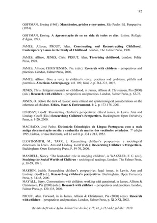 Revista Reflexão e Ação, Santa Cruz do Sul, v.18, n2, p.151-182, jul./dez. 2010
182
GOFFMAN, Erwing (1961). Manicómios, prisões e conventos. São Paulo: Ed. Perspectiva
(1974).
GOFFMAN, Erwing. A Apresentação do eu na vida de todos os dias. Lisboa: Relógio
d’Água, 1993.
JAMES, Allison; PROUT, Alan. Constructing and Reconstructing Childhood,
Contemporary Issues in the Study of Childhood. London, The Falmer Press, 1990.
JAMES, Allison, JENKS, Chris; PROUT, Alan. Theorising childhood. London: Polity
Press, 1998.
JAMES, Allison; CHRISTENSEN, Pia. (eds.). Research with children – perspectives and
practices. London, Falmer Press, 2000.
JAMES, Allison. Give a voice to children’s voice: practices and problems, pitfalls and
potentials. American Anthropology, vol. 109, Issue 2, p. 261-272, 2007.
JENKS, Chris. Zeitgeist research on childhood, in James, Allison & Christensen, Pia (2000)
(eds.). Research with children – perspectives and practices. London, Falmer Press, p. 62-76.
JONES, O. Before the dark of reason: some ethical and epistemological considerations on the
otherness of children. Ethics, Place & Environment. 4: 2, p. 173-178, 2001.
LINDSAY, GeofF. Researching children’s perspectives: ethical issues, in Lewis. Ann and
Lindsay. Geoff (Eds.) Researching Children’s Perspectives. Buckingham: Open University
Press, p. 1-20, 2000.
MACHADO, José Pedro. Dicionário Etimológico da Língua Portuguesa com a mais
antiga documentação escrita e conhecida de muitos dos vocábulos estudados. 7ª edição
1995, Lisboa, Livros Horizonte, vol I e vol II, p. 334 e 213, 1952.
LLOYD-SMITH, M.; TARR, J. Researching children’s perspectives: a sociological
dimension, in Lewis. Ann and Lindsay, Geoff (Eds.). Researching Children’s Perspectives.
Buckingham: Open University Press, P. 59-70, 2000.
MANDELL, Nancy. ‘The least-adult role in studying children’, in WAKSLER, F. C. (ed.),
Studying the Social Worlds of Children - sociological readings, London: The Falmer Press,
p. 38-59, 1991.
MASSON, Judith. Researching children’s perspectives: legal issues, in Lewis, Ann and
Lindsay, Geoff (ed.), Researching children’s perspectives. Buckingham, Open University
Press, p. 34-45, 2000.
MAYALL, Berry. Conversations with children: working with gerational, in James, Allison &
Christensen, Pia (2000) (eds.). Research with children – perspectives and practices. London,
Falmer Press, p. 120-135, 2000.
PROUT, Alan. Forword, in in James, Allison & Christensen, Pia (2000) (eds.). Research
with children – perspectives and practices. London, Falmer Press, p. XI-XXI, 2002.
 