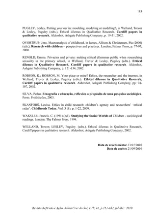 Revista Reflexão e Ação, Santa Cruz do Sul, v.18, n2, p.151-182, jul./dez. 2010
183
PUGLEY, Lesley. Putting your oar in: moulding, muddling or meddling?, in Welland, Trevor
& Lesley, Pugsley (edts.), Ethical dilemas in Qualitative Research. Cardiff papers in
qualitative research. Aldershot, Ashgate Publishing Company, p. 19-31, 2002.
QVORTRUP, Jens. Macroanalysis of childhood, in James, Allison & Christensen, Pia (2000)
(eds.). Research with children – perspectives and practices. London, Falmer Press, p. 77-97,
2000.
RENOLD, Emma. Privacies and private: making ethical dilemmas public when researching
sexuality in the primary school, in Welland, Trevor & Lesley, Pugsley (edts.). Ethical
dilemas in Qualitative Research, Cardiff papers in qualitative research. Aldershot,
Ashgate Publishing Company, p. 121-134, 2002.
ROBSON, K.; ROBSON, M. Your place or mine? Ethics, the researcher and the internet, in
Welland, Trevor & Lesley, Pugsley (edts.). Ethical dilemas in Qualitative Research,
Cardiff papers in qualitative research. Aldershot, Ashgate Publishing Company, pp: 94-
107, 2002.
SILVA, Pedro. Etnografia e educação, reflexões a propósito de uma pesquisa sociológica.
Porto. Profedições, 2003.
SKANFORS, Lovisa. Ethics in child research: children’s agency and researchers’ ‘ethical
radar’. Childhoods Today. Vol. 3 (1), p. 1-22, 2009.
WAKSLER, Francis. C. (1991) (ed.), Studying the Social Worlds of Children - sociological
readings. London: The Falmer Press, 1994.
WELLAND, Trevor; LESLEY, Pugsley. (edts.). Ethical dilemas in Qualitative Research,
Cardiff papers in qualitative research. Aldershot, Ashgate Publishing Company, 2002.
Data de recebimento: 23/07/2010
Data de aceite: 21/09/2010
http://repositorio-ab
erto.up.pt/bitstream
/10216/35092/2/69
732.pdf
 